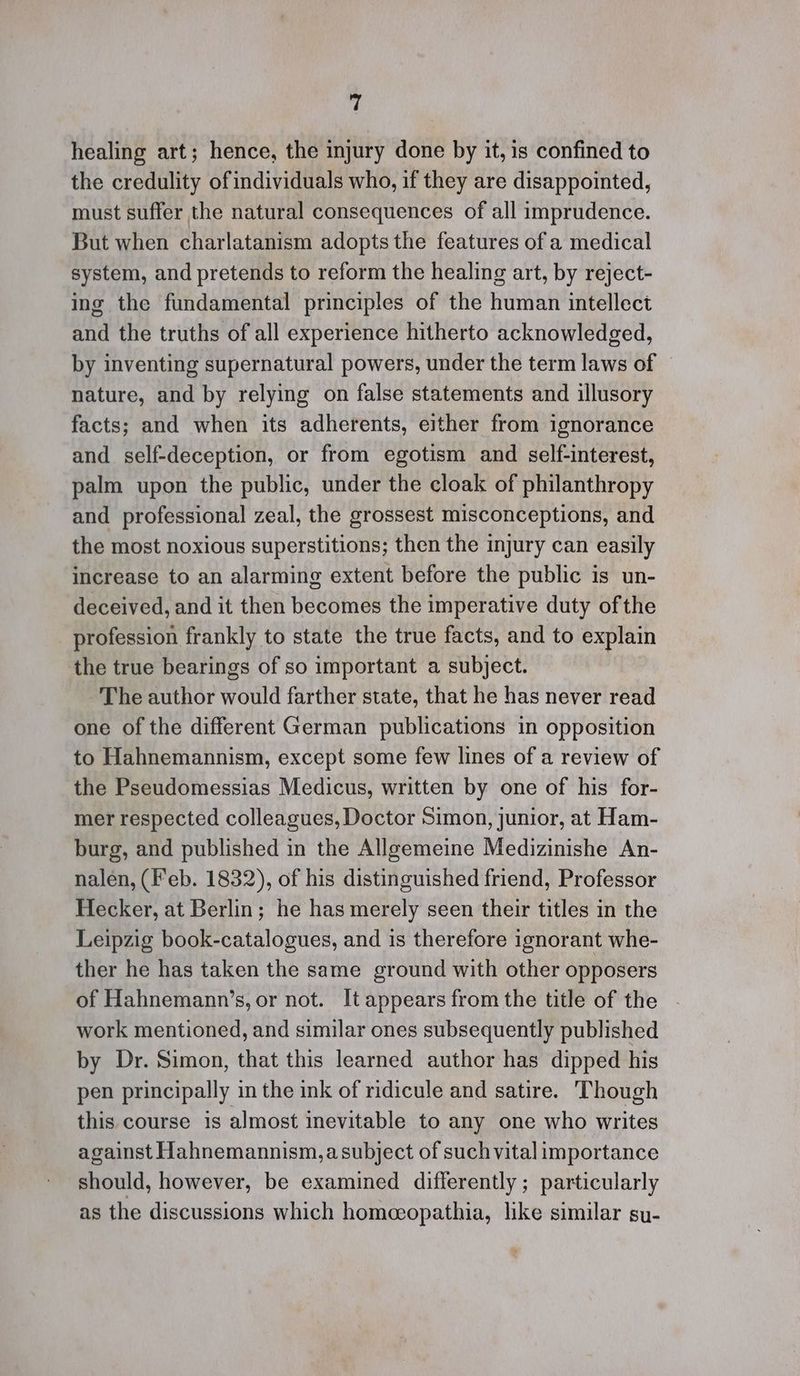 ys healing art; hence, the injury done by it, is confined to the credulity ofindividuals who, if they are disappointed, must suffer the natural consequences of all imprudence. But when charlatanism adopts the features of a medical system, and pretends to reform the healing art, by reject- ing the fundamental principles of the human intellect and the truths of all experience hitherto acknowledged, by inventing supernatural powers, under the term laws of nature, and by relying on false statements and illusory facts; and when its adherents, either from ignorance and self-deception, or from egotism and self-interest, palm upon the public, under the cloak of philanthropy and professional zeal, the grossest misconceptions, and the most noxious superstitions; then the injury can easily increase to an alarming extent before the public is un- deceived, and it then becomes the imperative duty ofthe _ profession frankly to state the true facts, and to explain the true bearings of so important a subject. The author would farther state, that he has never read one of the different German publications in opposition to Hahnemannism, except some few lines of a review of the Pseudomessias Medicus, written by one of his for- mer respected colleagues, Doctor Simon, junior, at Ham- burg, and published in the Allgemeine Medizinishe An- nalen, (Feb. 1832), of his distinguished friend, Professor Hecker, at Berlin; he has merely seen their titles in the Leipzig book-catalogues, and is therefore ignorant whe- ther he has taken the same ground with other opposers of Hahnemann’s, or not. It appears from the title of the work mentioned, and similar ones subsequently published by Dr. Simon, that this learned author has dipped his pen principally in the ink of ridicule and satire. Though this course is almost inevitable to any one who writes against Hahnemannism,a subject of such vital importance should, however, be examined differently ; particularly as the discussions which homeopathia, like similar su-