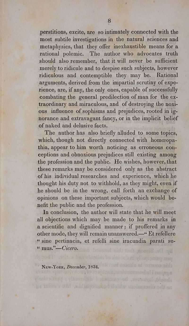 perstitions, excite, are so intimately connected with the most subtile investigations in the natural sciences and metaphysics, that they offer inexhaustible means for a rational polemic. The author who advocates truth should also remember, that it will never be sufficient merely to ridicule and to despise such subjects, however ridiculous and contemptible they may be. Rational arguments, derived from the impartial scrutiny of expe- rience, are, if any, the only ones, capable of successfully © combating the general predilection of man for the ex- traordinary and miraculous, and of destroying the noxi- ous influence of sophisms and prejudices, rooted in ig- norance and extravagant fancy, or in the implicit belief of naked and delusive facts. The author has also briefly alluded to some topics, which, though not directly connected with homcopa- thia, appear to him worth noticing as erroneous con- ceptions and obnoxious prejudices still existing among the profession and the public. He wishes, however, that these remarks may be considered only as the abstract of his individual researches and experience, which he thought his duty not to withhold, as they might, even if he should be in the wrong, call forth an exchange of Opinions on these important subjects, which would be- nefit the public and the profession. In conclusion, the author will state that he will meet all objections which may be made to his remarks in a scientific and dignified manner; if proffered in any other mode, they will remain unanswered.— Et refellere “ sine pertinacia, et refelli sine iracundia parati su- “ mus.”—Cicero. New-York, December, 1834.