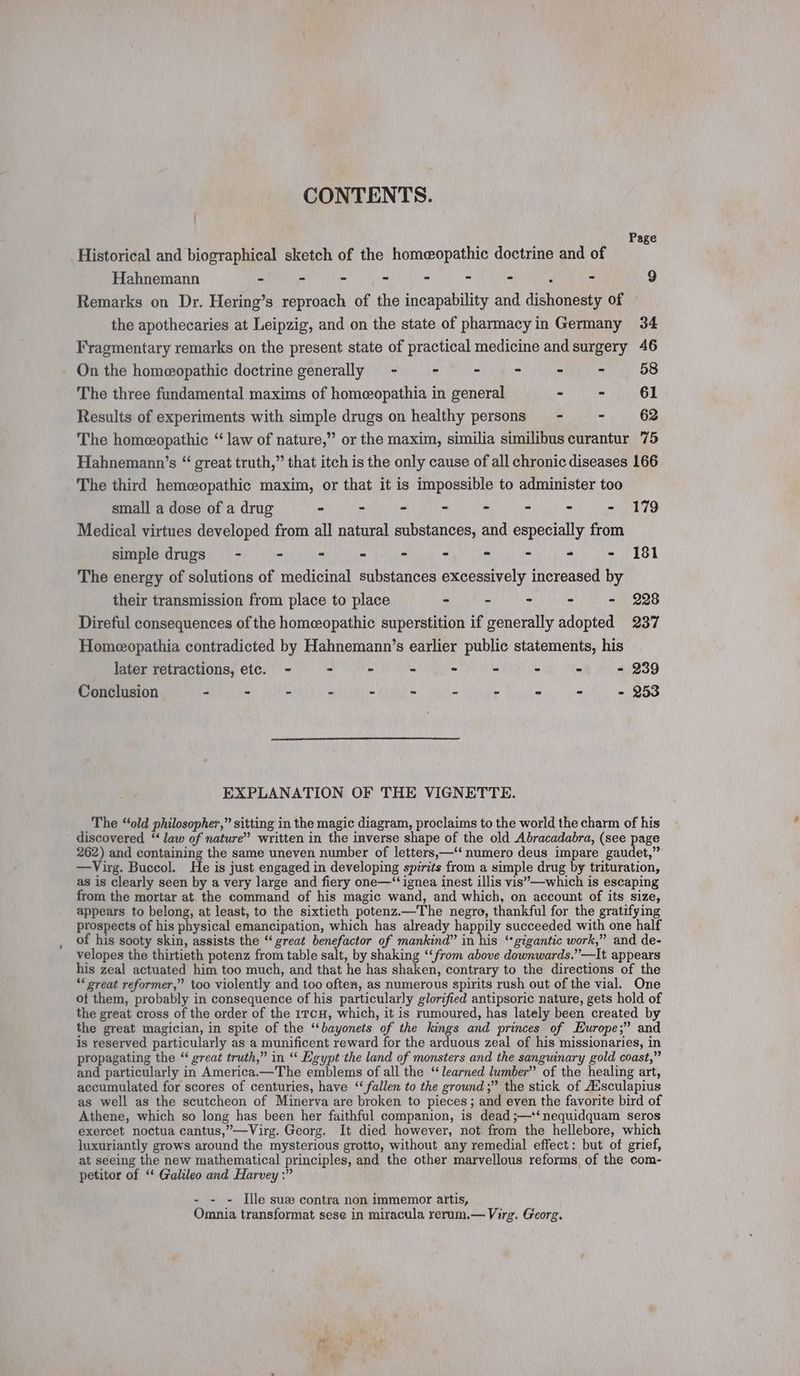 CONTENTS. Page Historical and biographical sketch of the homeopathic doctrine and of Hahnemann - - - - - . - , - 9 Remarks on Dr. Hering’s reproach of the incapability and dishonesty of the apothecaries at Leipzig, and on the state of pharmacyin Germany 34 Fragmentary remarks on the present state of practical medicine and surgery 46 On the homeopathic doctrine generally - - - - - - 58 The three fundamental maxims of homeopathia in general - - 61 Results of experiments with simple drugs on healthy persons = - - 62 The homeopathic “ law of nature,” or the maxim, similia similibus curantur 75 Hahnemann’s “ great truth,” that itch is the only cause of all chronic diseases 166 The third hemeopathic maxim, or that it is impossible to administer too small a dose of a drug - - - - - - - - 179 Medical virtues developed from all natural substances, and especially from simple drugs - ~ - > - - - - . - 181 The energy of solutions of medicinal substances excessively increased by their transmission from place to place - - - - - 228 Direful consequences of the homeopathic superstition if generally adopted 237 Homeopathia contradicted by Hahnemann’s earlier public statements, his later retractions, etc. - - - - ~ - - - - 239 Conclusion - - - - - - - - - - - 253 EXPLANATION OF THE VIGNETTE. The “‘old philosopher,” sitting in the magic diagram, proclaims to the world the charm of his discovered “ law of nature” written in the inverse shape of the old Abracadabra, (see page 262) and containing the same uneven number of letters,—‘‘ numero deus impare gaudet,” —Virg. Buccol. He is just engaged in developing spirits from a simple drug by trituration, as is clearly seen by a very large and fiery one—“‘ignea inest illis vis’—which is escaping from the mortar at the command of his magic wand, and which, on account of its size, appears to belong, at least, to the sixtieth potenz.—The negro, thankful for the gratifying prospects of his physical emancipation, which has already happily succeeded with one half of his sooty skin, assists the “great benefactor of mankind” in his ‘gigantic work,” and de- velopes the thirtieth potenz from table salt, by shaking ‘‘from above downwards.”’—It appears his zeal actuated him too much, and that he has shaken, contrary to the directions of the “ great reformer,” too violently and too often, as numerous spirits rush out of the vial. One of them, probably in consequence of his particularly glorified antipsoric nature, gets hold of the great cross of the order of the 1rcH, which, it is rumoured, has lately been created by the great magician, in spite of the “bayonets of the kings and princes of Europe;” and is reserved particularly as a munificent reward for the arduous zeal of his missionaries, in propagating the “ great truth,” in “ Egypt the land of monsters and the sanguinary gold coast,” and particularly in America.—The emblems of all the ‘learned lumber” of the healing art, accumulated for scores of centuries, have ‘‘ fallen to the ground;” the stick of Ausculapius as well as the scutcheon of Minerva are broken to pieces; and even the favorite bird of Athene, which so long has been her faithful companion, is dead ;—'‘nequidquam seros exercet noctua cantus,”—Virg. Georg. It died however, not from the hellebore, which luxuriantly grows around the mysterious grotto, without any remedial effect: but of grief, at seeing the new mathematical principles, and the other marvellous reforms of the com- petitor of ‘ Galileo and Harvey :” - - - Ile suz contra non immemor artis, Omnia transformat sese in miracula rerum.— Virg. Georg.