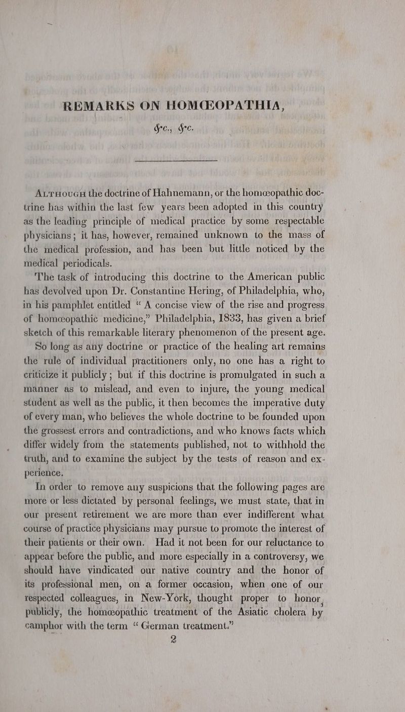 Ges Gee. Av ruouas the doctrine of Hahnemann, or the homeopathic doc- trine has within the last few years been adopted in this country as the leading principle of medical practice by some respectable physicians; it has, however, remained unknown to the mass of the medical profession, and has been but little noticed by the medical periodicals. The task of introducing this doctrine to the American public has devolved upon Dr. Constantine Hering, of Philadelphia, who, in his pamphlet entitled “ A concise view of the rise and progress of homeopathic medicine,” Philadelphia, 1833, has given a brief sketch of this remarkable literary phenomenon of the present age. So long as any doctrine or practice of the healing art remains the rule of individual practitioners only, no one has a right to criticize it publicly ; but if this doctrine is promulgated in such a manner as to mislead, and even to injure, the young medical student as well as the public, it then becomes the imperative duty of every man, who believes the whole doctrine to be founded upon the grossest errors and contradictions, and who knows facts which differ widely from the statements published, not to withhold the truth, and to examine the subject by the tests of reason and ex- perience. In order to remove any suspicions that the following pages are more or less dictated by personal feelings, we must state, that in our present retirement we are more than ever indifferent what course of practice physicians may pursue to promote the interest of their patients or their own. Had it not been for our reluctance to appear before the public, and more especially in a controversy, we should have vindicated our native country and the honor of its professional men, on a former occasion, when one of our respected colleagues, in New-York, thought proper to honor, publicly, the homeopathic treatment of the Asiatic cholera by camphor with the term “ German treatment.” 2
