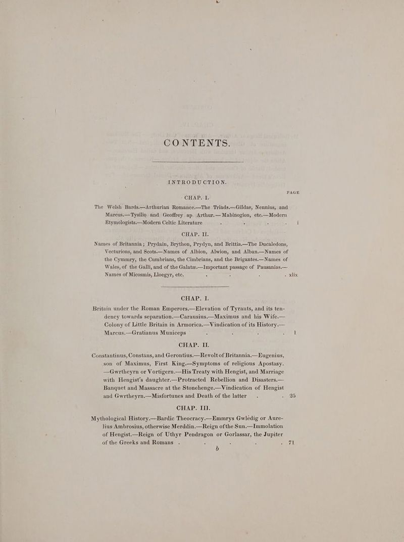 CONTENTS. INTRODUCTION. CHAP..-I. The Welsh Bards.—Arthurian Romance.—The Triads.—Gildas, Nennius, and Marcus.—Tysilio and Geoffrey ap Arthur.—Mabinogion, ete.—Modern Etymologists.—Modern Celtic Literature . . CHAP. II. Names of Britannia; Prydain, Brython, Prydyn, and Brittia.—The Ducaledons, Vecturions, and Scots.—Names of Albion, Alwion, and Alban.—Names of the Cymmry, the Cumbrians, the Cimbrians, and the Brigantes.—Names of Wales, of the Galli, and of the Galatee.—Important passage of Pausanias.— Names of Micosmis, Lloegyr, etc. CHAP. I. Britain under the Roman Emperors.—Elevation of Tyrants, and its ten- dency towards separation.—Carausius.—Maximus and his Wife.— Colony of Little Britain in Armorica.—Vindication of its History.— Marcus.—Gratianus Municeps CHAP. II. Constantinus, Constans, and Gerontius.—Revolt of Britannia.—Eugenius, son of Maximus, First King.—Symptoms of religious Apostasy. —Gwrtheyrn or Vortigern.—His Treaty with Hengist, and Marriage with Hengist’s daughter.—Protracted Rebellion and Disasters.— Banquet and Massacre at the Stonehenge.—Vindication of Hengist and Gwrtheyrn.—Misfortunes and Death of the latter CHAP. IT. Mythological History.—Bardic Theocracy—Emmrys Gwledig or Aure- lius Ambrosius, otherwise Merddin.—Reign ofthe Sun.—Immolation of Hengist.—Reign of Uthyr Pendragon or Gorlassar, the Jupiter of the Greeks and Romans b 71
