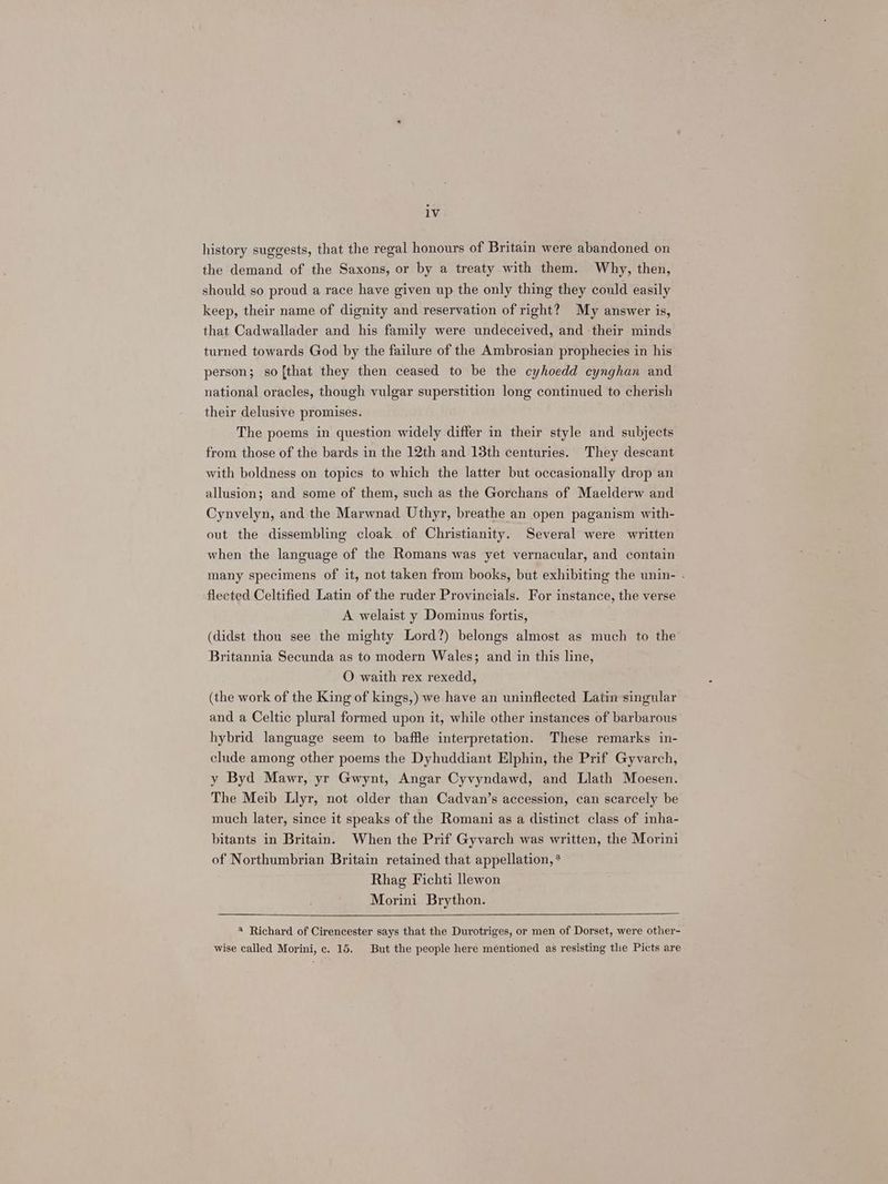 history suggests, that the regal honours of Britain were abandoned on the demand of the Saxons, or by a treaty with them. Why, then, should so proud a race have given up the only thing they could easily keep, their name of dignity and reservation of right? My answer is, that Cadwallader and his family were undeceived, and their minds turned towards God by the failure of the Ambrosian prophecies in his person; so [that they then ceased to be the cyhoedd cynghan and national oracles, though vulgar superstition long continued to cherish their delusive promises. The poems in question widely differ in their style and subjects from those of the bards in the 12th and 13th centuries. They descant with boldness on topics to which the latter but occasionally drop an allusion; and some of them, such as the Gorchans of Maelderw and Cynvelyn, and the Marwnad Uthyr, breathe an open paganism with- out the dissembling cloak of Christianity. Several were written when the language of the Romans was yet vernacular, and contain many specimens of it, not taken from books, but exhibiting the unin- . flected Celtified Latin of the ruder Provincials. For instance, the verse A welaist y Dominus fortis, (didst thou see the mighty Lord?) belongs almost as much to the Britannia Secunda as to modern Wales; and in this line, O waith rex rexedd, (the work of the King of kings,) we have an uninflected Latin singular and a Celtic plural formed upon it, while other instances of barbarous hybrid language seem to baffle interpretation. These remarks in- clude among other poems the Dyhuddiant Elphin, the Prif Gyvarch, y Byd Mawr, yr Gwynt, Angar Cyvyndawd, and Llath Moesen. The Meib Llyr, not older than Cadvan’s accession, can scarcely be much later, since it speaks of the Romani as a distinct class of inha- bitants in Britain. When the Prif Gyvarch was written, the Morini of Northumbrian Britain retained that appellation, * Rhag Fichti llewon Morini Brython. * Richard of Cirencester says that the Durotriges, or men of Dorset, were other- wise called Morini, c. 15. But the people here mentioned as resisting the Picts are