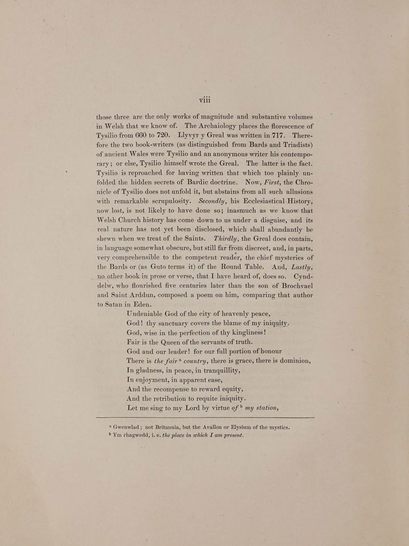 those three are the only works of magnitude and substantive volumes in Welsh that we know of. The Archaiology places the florescence of Tysilio from 660 to 720. Llyvyr y Greal was written in 717. There- fore the two book-writers (as distinguished from Bards and Triadists) of ancient Wales were Tysilio and an anonymous writer his contempo- rary; or else, Tysilio himself wrote the Greal. The latter is the fact. Tysilio is reproached for having written that which too plainly un- folded the hidden secrets of Bardic doctrine. Now, First, the Chro- nicle of Tysilio does not unfold it, but abstains from all such allusions with remarkable scrupulosity. Secondly, his Ecclesiastical History, now lost, is not likely to have done so; inasmuch as we know that Welsh Church history has come down to us under a disguise, and its real nature has not yet been disclosed, which shall abundantly be shewn when we treat of the Saints. Thirdly, the Greal does contain, in language somewhat obscure, but still far from discreet, and, in parts, very comprehensible to the competent reader, the chief mysteries of the Bards or (as Guto terms it) of the Round Table. And, Lastly, no other book in prose or verse, that I have heard of, does so. Cynd- delw, who flourished five centuries later than the son of Brochvael and Saint Arddun, composed a poem on him, comparing that author to Satan in Eden. Undeniable God of the city of heavenly peace, God! thy sanctuary covers the blame of my iniquity. God, wise in the perfection of thy kingliness! Fair is the Queen of the servants of truth. God and our leader! for our full portion of honour There is the fair* country, there is grace, there is dominion, In gladness, in peace, in tranquillity, Tn enjoyment, in apparent ease, And the recompense to reward equity, And the retribution to requite iniquity. Let me sing to my Lord by virtue of ® my station, 2 Gwenwlad; not Britannia, but the Avallon or Elysium of the mystics. > Ym rhagwedd, i. e. the place in which I am present.