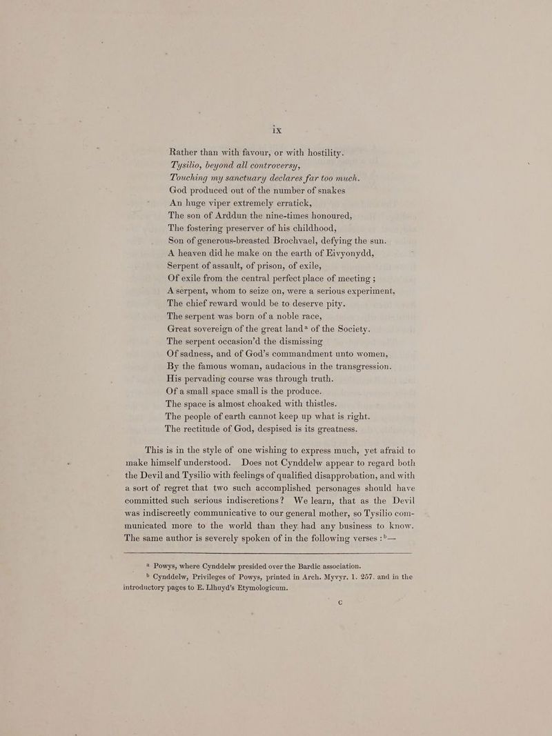 Rather than with favour, or with hostility. Tysilio, beyond all controversy, Touching my sanctuary declares far too much. God produced out of the number of snakes An huge viper extremely erratick, The son of Arddun the nine-times honoured, The fostering preserver of his childhood, Son of generous-breasted Brochvael, defying the sun. A heaven did he make on the earth of Eivyonydd, Serpent of assault, of prison, of exile, Of exile from the central perfect place of meeting ; A serpent, whom to seize on, were a serious experiment, The chief reward would be to deserve pity. The serpent was born of a noble race, Great sovereign of the great land? of the Society. The serpent occasion’d the dismissing Of sadness, and of God’s commandment unto women, By the famous woman, audacious in the transgression. His pervading course was through truth. Of a small space small is the produce. The space is almost choaked with thistles. The people of earth cannot keep up what is right. The rectitude of God, despised is its greatness. This is in the style of one wishing to express much, yet afraid to make himself understood. Does not Cynddelw appear to regard both the Devil and Tysilio with feelings of qualified disapprobation, and with a sort of regret that two such accomplished personages should have committed such serious indiscretions? We learn, that as the Devil was indiscreetly communicative to our general mother, so Tysilio com- municated more to the world than they had any business to know. The same author is severely spoken of in the following verses :>— 4 Powys, where Cynddelw presided over the Bardic association. > Cynddelw, Privileges of Powys, printed in Arch, Myvyr. 1. 257. and in the introductory pages to E. Llhuyd’s Etymologicum.