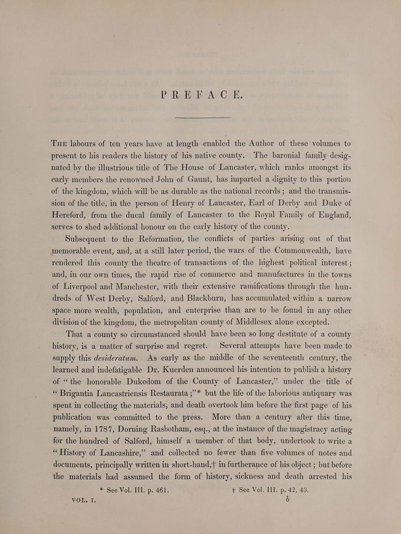 PREFACE, THe labours of ten years have at length enabled the Author of these volumes to present to his readers the history of his native county. The baronial family desig- nated by the illustrious title of The House of Lancaster, which ranks amongst its early members the renowned John of Gaunt, has imparted a dignity to this portion of the kingdom, which will be as durable as the national records ; and the transmis- sion of the title, in the person of Henry of Lancaster, Earl of Derby and Duke of Hereford, from the ducal family of Lancaster to the Royal Family of England, serves to shed additional honour on the early history of the county. Subsequent to the Reformation, the conflicts of parties arising out of that memorable event, and, at a still later period, the wars of the Commonwealth, have rendered this county the theatre of transactions of the highest political interest ; and, in our own times, the rapid rise of commerce and manufactures in the towns of Liverpool and Manchester, with their extensive ramifications through the hun- dreds of West Derby, Salford, and Blackburn, has accumulated within a narrow space more wealth, population, and enterprise than are to be found in any other division of the kingdom, the metropolitan county of Middlesex alone excepted. That a county so circumstanced should have been so long destitute of a county history, is a matter of surprise and regret. Several attempts have been made to supply this desideratum. As early as the middle of the seventeenth century, the learned and indefatigable Dr. Kuerden announced his intention to publish a history ’ of “the honorable Dukedom of the County of Lancaster,’ under the title of “‘ Brigantia Lancastriensis Restaurata ;”* but the life of the laborious antiquary was spent in collecting the materials, and death overtook him before the first page of his publication was committed to the press. More than a century after this time, namely, in 1787, Dorning Rasbotham, esq., at the instance of the magistracy acting for the hundred of Salford, himself a member of that body, undertook to write a “ History of Lancashire,” and collected no fewer than five volumes of notes and documents, principally written in short-hand,{ in furtherance of his object ; but before the materials had assumed the form of history, sickness and death arrested his * See Vol. III. p. 461. + See Vol. III. p. 42, 43. VOT. I b