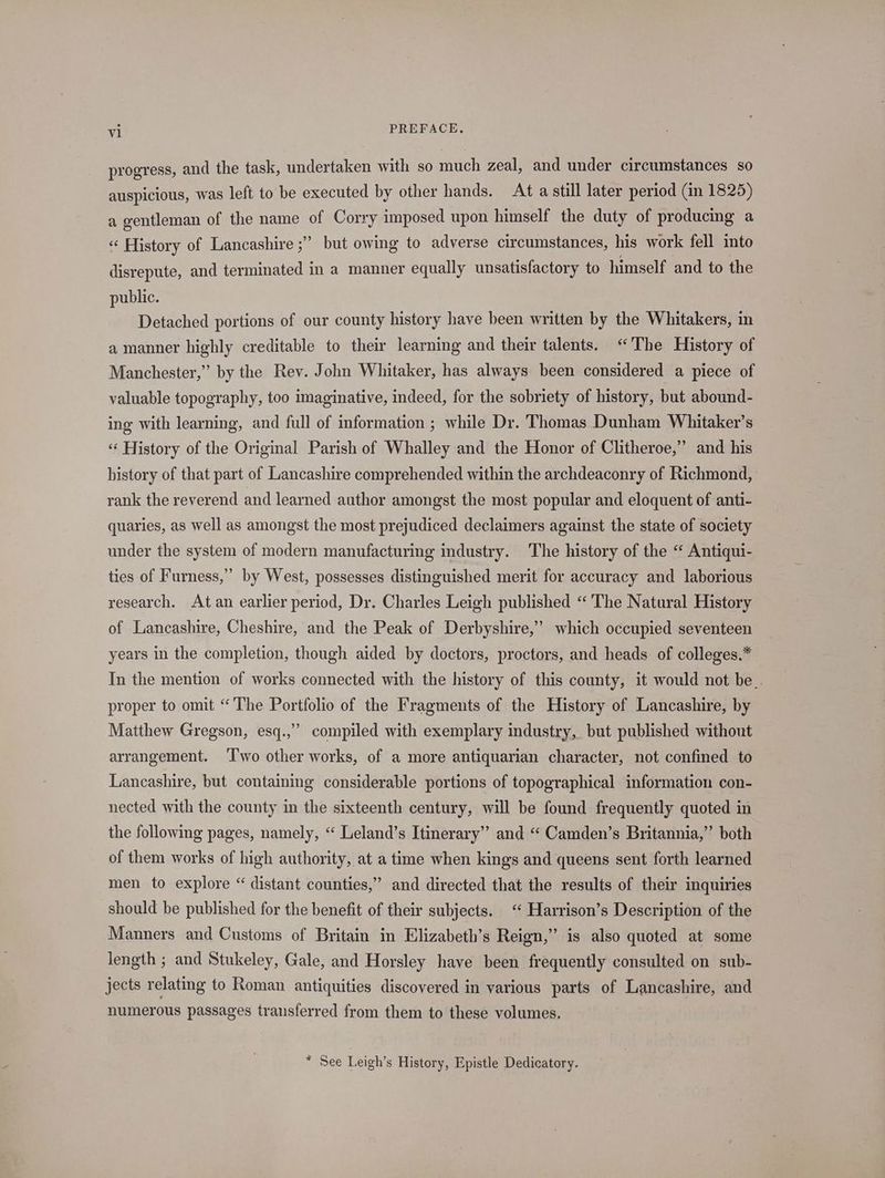 progress, and the task, undertaken with so much zeal, and under circumstances so auspicious, was left to be executed by other hands. At a still later period (in 1825) a gentleman of the name of Corry imposed upon himself the duty of producing a « History of Lancashire ;” but owing to adverse circumstances, his work fell into disrepute, and terminated in a manner equally unsatisfactory to himself and to the public. Detached portions of our county history have been written by the Whitakers, in a manner highly creditable to their learning and their talents. “The History of Manchester,” by the Rev. John Whitaker, has always been considered a piece of valuable topography, too imaginative, indeed, for the sobriety of history, but abound- ing with learning, and full of information ; while Dr. Thomas Dunham Whitaker’s “ History of the Original Parish of Whalley and the Honor of Clitheroe,” and his history of that part of Lancashire comprehended within the archdeaconry of Richmond, rank the reverend and learned author amongst the most popular and eloquent of anti- quaries, as well as amongst the most prejudiced declaimers against the state of society under the system of modern manufacturing industry. The history of the “ Antiqui- ties of Furness,” by West, possesses distinguished merit for accuracy and laborious research. Atan earlier period, Dr. Charles Leigh published “The Natural History of Lancashire, Cheshire, and the Peak of Derbyshire,’ which occupied seventeen years in the completion, though aided by doctors, proctors, and heads of colleges.* In the mention of works connected with the history of this county, it would not be.. proper to omit “The Portfolio of the Fragments of the History of Lancashire, by ’ Matthew Gregson, esq.,” compiled with exemplary industry, but published without arrangement. ‘Two other works, of a more antiquarian character, not confined to Lancashire, but containing considerable portions of topographical information con- nected with the county in the sixteenth century, will be found frequently quoted in the following pages, namely, “ Leland’s Itinerary” and “ Camden’s Britannia,” both of them works of high authority, at a time when kings and queens sent forth learned men to explore “ distant counties,” and directed that the results of their inquiries should be published for the benefit of their subjects. ‘ Harrison’s Description of the Manners and Customs of Britain in Elizabeth’s Reign,” is also quoted at some length ; and Stukeley, Gale, and Horsley have been frequently consulted on sub- jects relating to Roman antiquities discovered in various parts of Lancashire, and numerous passages transferred from them to these volumes. * See Leigh’s History, Epistle Dedicatory.