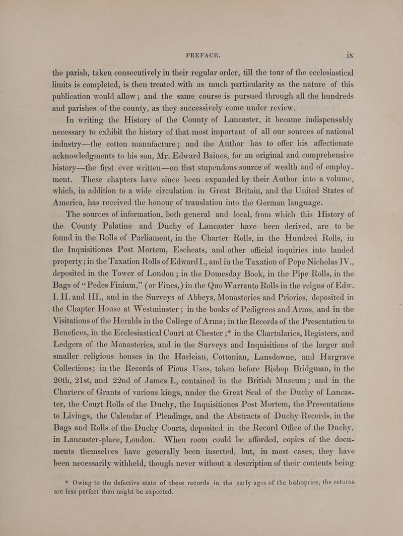 the parish, taken consecutively in their regular order, till the tour of the ecclesiastical limits is completed, is then treated with as much particularity as the nature of this publication would allow; and the same course is pursued through all the hundreds and parishes of the county, as they successively come under review. In writing the History of the County of Lancaster, it became indispensably necessary to exhibit the history of that most important of all our sources of national industry—the cotton manufacture; and the Author has to offer his affectionate acknowledgments to his son, Mr. Edward Baines, for an original and comprehensive history—the first ever written—on that stupendous source of wealth and of employ- ment. These chapters have since been expanded by their Author into a volume, which, in addition to a wide circulation in Great Britain, and the United States of America, has received the honour of translation into the German language. The sources of information, both general and local, from which this History of the County Palatine and Duchy of Lancaster have been derived, are to be found in the Rolls of Parliament, in the Charter Rolls, in the Hundred Rolls, in the Inquisitiones Post Mortem, Escheats, and other official inquiries into landed property ; m the Taxation Rolls of Edward I., and in the Taxation of Pope Nicholas IV., deposited in the Tower of London ; in the Domesday Book, in the Pipe Rolls, in the Bags of “Pedes Finium,” (or Fines,) in the Quo Warranto Rolls in the reigns of Edw. I. I]. and III., and in the Surveys of Abbeys, Monasteries and Priories, deposited in the Chapter House at Westminster ; in the books of Pedigrees and Arms, and in the Visitations of the Heralds in the College of Arms; in the Records of the Presentation to Benefices, in the Ecclesiastical Court at Chester ;* in the Chartularies, Registers, and Ledgers of the Monasteries, and in the Surveys and Inquisitions of the larger and smaller religious houses in the Harleian, Cottonian, Lansdowne, and Hargrave Collections; in the Records of Pious Uses, taken before Bishop Bridgman, in the 20th, 21st, and 22nd of James I., contained in the British Museum; and in the Charters of Grants of various kings, under the Great Seal of the Duchy of Lancas- ter, the Court Rolls of the Duchy, the Inquisitiones Post Mortem, the Presentations to Livings, the Calendar of Pleadings, and the Abstracts of Duchy Records, in the Bags and Rolls of the Duchy Courts, deposited in the Record Office of the Duchy, in Lancaster-place, London. When room could be afforded, copies of the docu- ments themselves have generally been inserted, but, in most cases, they have been necessarily withheld, though never without a description of their contents being * Owing to the defective state of these records in the early ages of the bishoprics, the returns are less perfect than might be expected.
