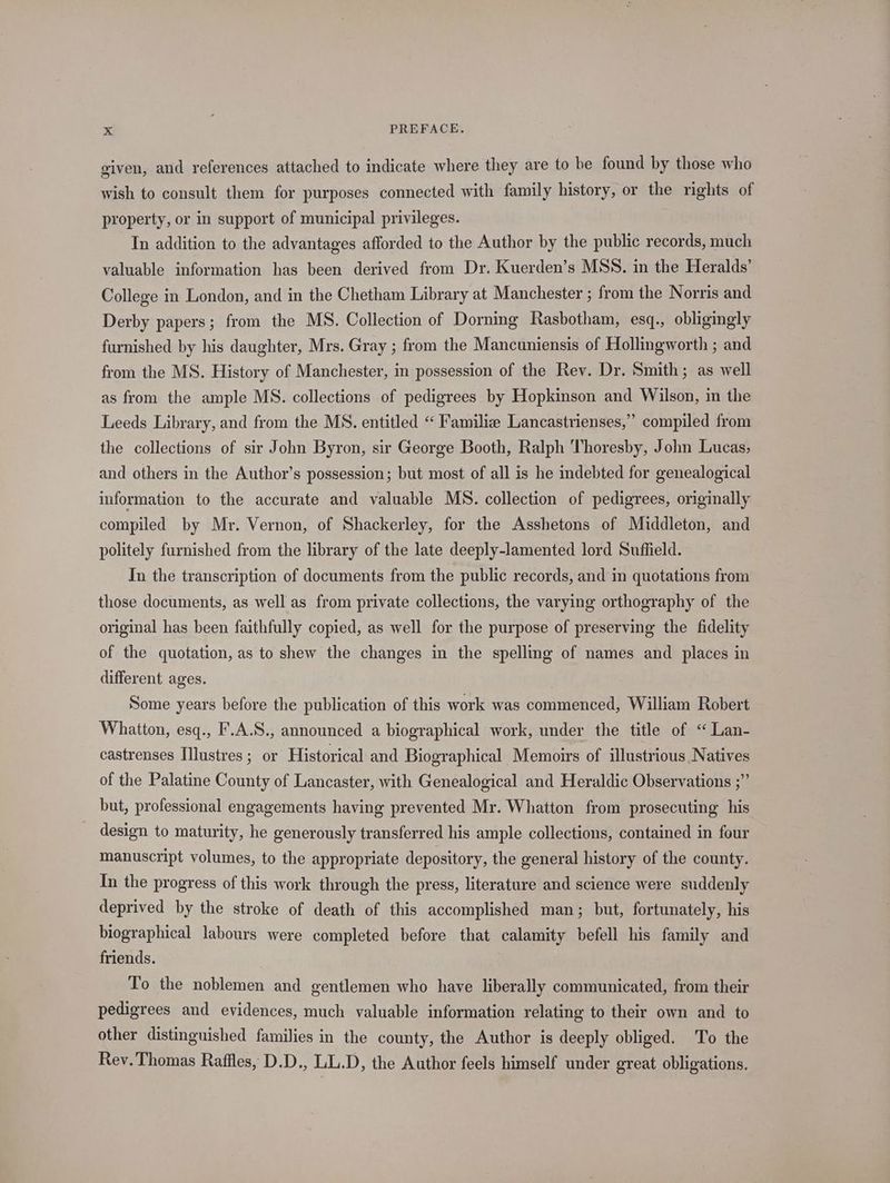 given, and references attached to indicate where they are to be found by those who wish to consult them for purposes connected with family history, or the rights of property, or in support of municipal privileges. In addition to the advantages afforded to the Author by the public records, much valuable information has been derived from Dr. Kuerden’s MSS. in the Heralds’ College in London, and in the Chetham Library at Manchester ; from the Norris and Derby papers; from the MS. Collection of Dorning Rasbotham, esq., obligingly furnished by his daughter, Mrs. Gray ; from the Mancuniensis of Hollingworth ; and from the MS. History of Manchester, in possession of the Rev. Dr. Smith; as well as from the ample MS. collections of pedigrees by Hopkinson and Wilson, in the Leeds Library, and from the MS. entitled «‘ Familiz Lancastrienses,” compiled from the collections of sir John Byron, sir George Booth, Ralph Thoresby, John Lucas; and others in the Author’s possession; but most of all is he indebted for genealogical information to the accurate and valuable MS. collection of pedigrees, originally compiled by Mr. Vernon, of Shackerley, for the Asshetons of Middleton, and politely furnished from the library of the late deeply-lamented lord Suffield. In the transcription of documents from the public records, and in quotations from those documents, as well as from private collections, the varying orthography of the original has been faithfully copied, as well for the purpose of preserving the fidelity of the quotation, as to shew the changes in the spelling of names and places in different ages. Some years before the publication of this work was commenced, William Robert Whatton, esq., F.A.S., announced a biographical work, under the title of “ Lan- castrenses Illustres ; or Historical and Biographical Memoirs of illustrious Natives of the Palatine County of Lancaster, with Genealogical and Heraldic Observations ;” but, professional engagements having prevented Mr. Whatton from prosecuting his design to maturity, he generously transferred his ample collections, contained in four manuscript volumes, to the appropriate depository, the general history of the county. In the progress of this work through the press, literature and science were suddenly deprived by the stroke of death of this accomplished man; but, fortunately, his biographical labours were completed before that calamity befell his family and friends. To the noblemen and gentlemen who have liberally communicated, from their pedigrees and evidences, much valuable information relating to their own and to other distinguished families in the county, the Author is deeply obliged. To the Rev. Thomas Raffles, D.D., LL.D, the Author feels himself under great obligations.