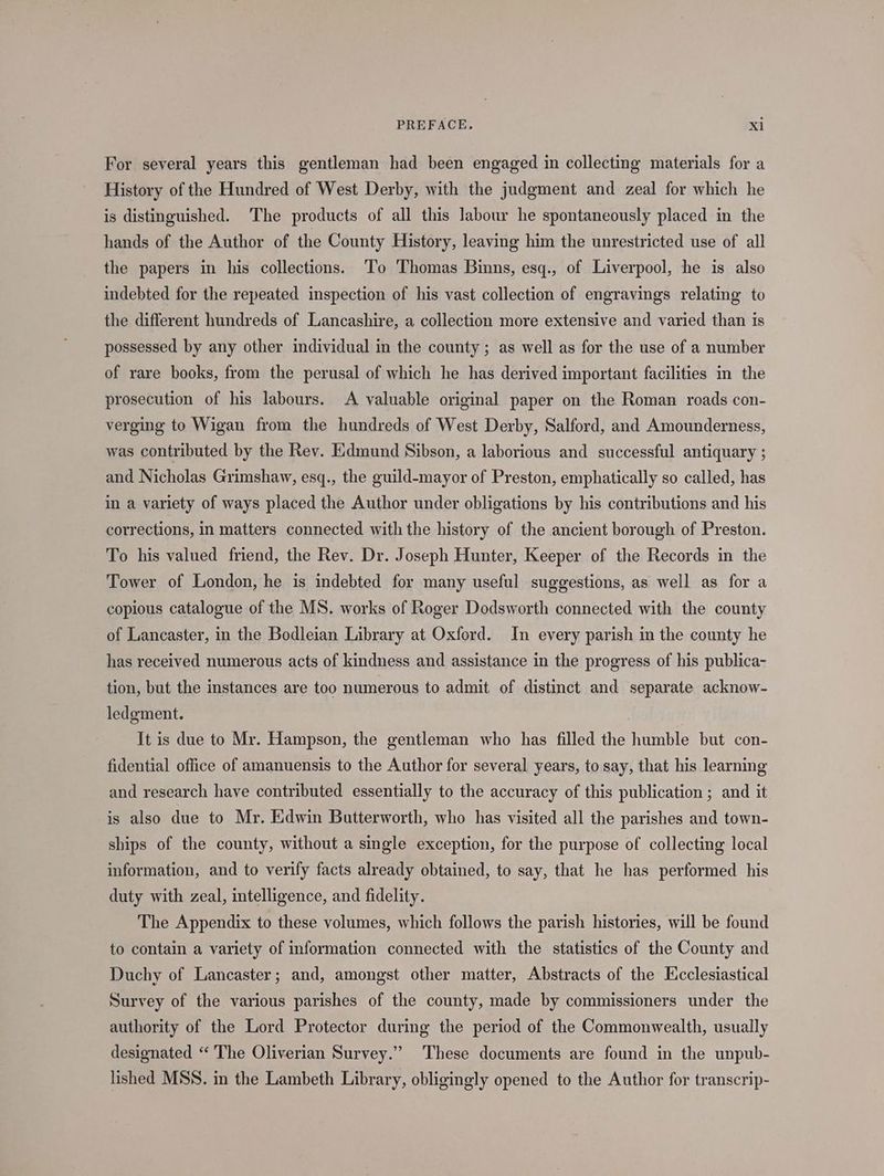 For several years this gentleman had been engaged in collecting materials for a History of the Hundred of West Derby, with the judgment and zeal for which he is distinguished. ‘The products of all this labour he spontaneously placed in the hands of the Author of the County History, leaving him the unrestricted use of all the papers in his collections. To Thomas Binns, esq., of Liverpool, he is also indebted for the repeated inspection of his vast collection of engravings relating to the different hundreds of Lancashire, a collection more extensive and varied than is possessed by any other individual in the county ; as well as for the use of a number of rare books, from the perusal of which he has derived important facilities in the prosecution of his labours. A valuable original paper on the Roman roads con- verging to Wigan from the hundreds of West Derby, Salford, and Amounderness, was contributed by the Rev. Edmund Sibson, a laborious and successful antiquary ; and Nicholas Grimshaw, esq., the guild-mayor of Preston, emphatically so called, has in a variety of ways placed the Author under obligations by his contributions and his corrections, in matters connected with the history of the ancient borough of Preston. To his valued friend, the Rev. Dr. Joseph Hunter, Keeper of the Records in the Tower of London, he is indebted for many useful suggestions, as well as for a copious catalogue of the MS. works of Roger Dodsworth connected with the county of Lancaster, in the Bodleian Library at Oxford. In every parish in the county he has received numerous acts of kindness and assistance in the progress of his publica- tion, but the instances are too numerous to admit of distinct and separate acknow- ledgment. | It is due to Mr. Hampson, the gentleman who has filled the humble but con- fidential office of amanuensis to the Author for several years, to say, that his learning and research have contributed essentially to the accuracy of this publication ; and it is also due to Mr. Edwin Butterworth, who has visited all the parishes and town- ships of the county, without a single exception, for the purpose of collecting local information, and to verify facts already obtained, to say, that he has performed his duty with zeal, intelligence, and fidelity. The Appendix to these volumes, which follows the parish histories, will be found to contain a variety of information connected with the statistics of the County and Duchy of Lancaster; and, amongst other matter, Abstracts of the Ecclesiastical Survey of the various parishes of the county, made by commissioners under the authority of the Lord Protector during the period of the Commonwealth, usually designated ‘“ The Oliverian Survey.” These documents are found in the unpub- lished MSS. in the Lambeth Library, obligingly opened to the Author for transcrip-