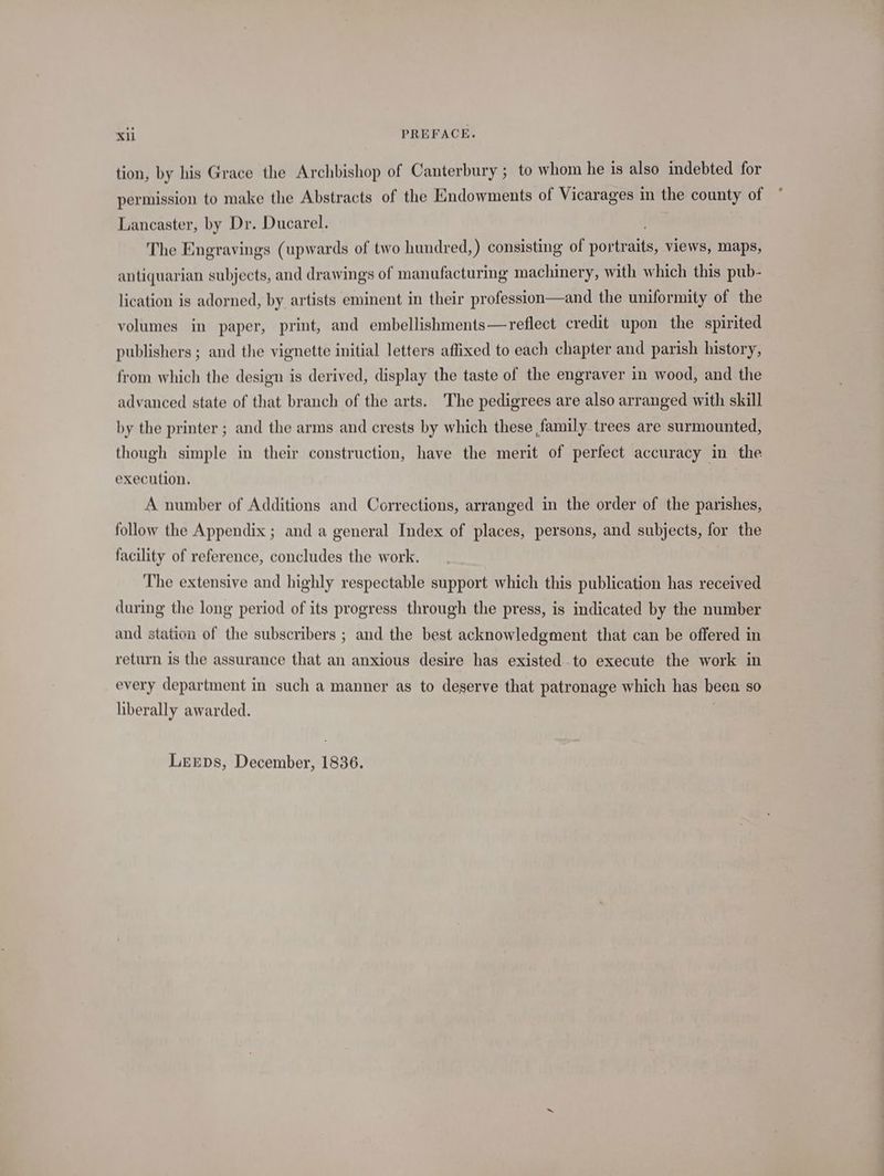 tion, by his Grace the Archbishop of Canterbury ; to whom he is also indebted for permission to make the Abstracts of the Endowments of Vicarages in the county of Lancaster, by Dr. Ducarel. . The Engravings (upwards of two hundred,) consisting of portraits, views, maps, antiquarian subjects, and drawings of manufacturing machinery, with which this pub- lication is adorned, by artists eminent in their profession—and the uniformity of the volumes in paper, print, and embellishments— reflect credit upon the spirited publishers ; and the vignette initial letters affixed to each chapter and parish history, from which the design is derived, display the taste of the engraver in wood, and the advanced state of that branch of the arts. The pedigrees are also arranged with skill by the printer ; and the arms and crests by which these family trees are surmounted, though simple in their construction, have the merit of perfect accuracy in the execution. A number of Additions and Corrections, arranged in the order of the parishes, follow the Appendix ; and a general Index of places, persons, and subjects, for the facility of reference, concludes the work. The extensive and highly respectable support which this publication has received during the long period of its progress through the press, is indicated by the number and station of the subscribers ; and the best acknowledgment that can be offered in return is the assurance that an anxious desire has existed to execute the work in every department in such a manner as to deserve that patronage which has been so hberally awarded. Lerps, December, 1836. *