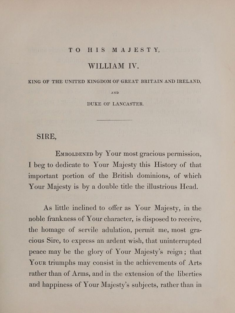 DO) yet Seo AUIS Sid TY; WILLIAM IV. KING OF THE UNITED KINGDOM OF GREAT BRITAIN AND IRELAND, AND DUKE OF LANCASTER. SIRE, EmBoLDENED by Your most gracious permission, I beg to dedicate to Your Majesty this History of that important portion of the British dominions, of which Your Majesty is by a double title the illustrious Head. As little inclined to offer as Your Majesty, in the noble frankness of Your character, is disposed to receive, the homage of servile adulation, permit me, most gra- clous Sire, to express an ardent wish, that uninterrupted peace may be the glory of Your Majesty’s reign; that Your triumphs may consist in the achievements of Arts rather than of Arms, and in the extension of the liberties and happiness of Your Majesty’s subjects, rather than in