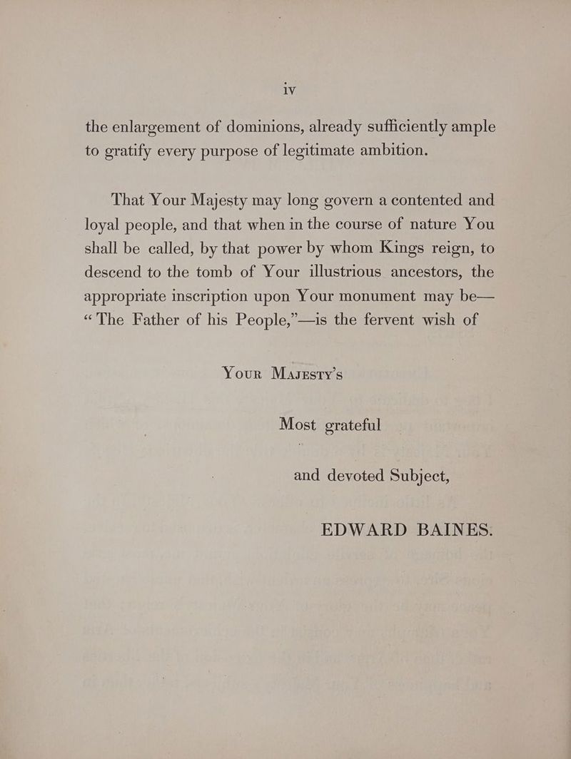 the enlargement of dominions, already sufficiently ample to gratify every purpose of legitimate ambition. That Your Majesty may long govern a contented and loyal people, and that when in the course of nature You shall be called, by that power by whom Kings reign, to descend to the tomb of Your illustrious ancestors, the appropriate inscription upon Your monument may be— “The Father of his People,”’—is the fervent wish of Your Masrsty’s Most erateful and devoted Subject, EDWARD BAINES.