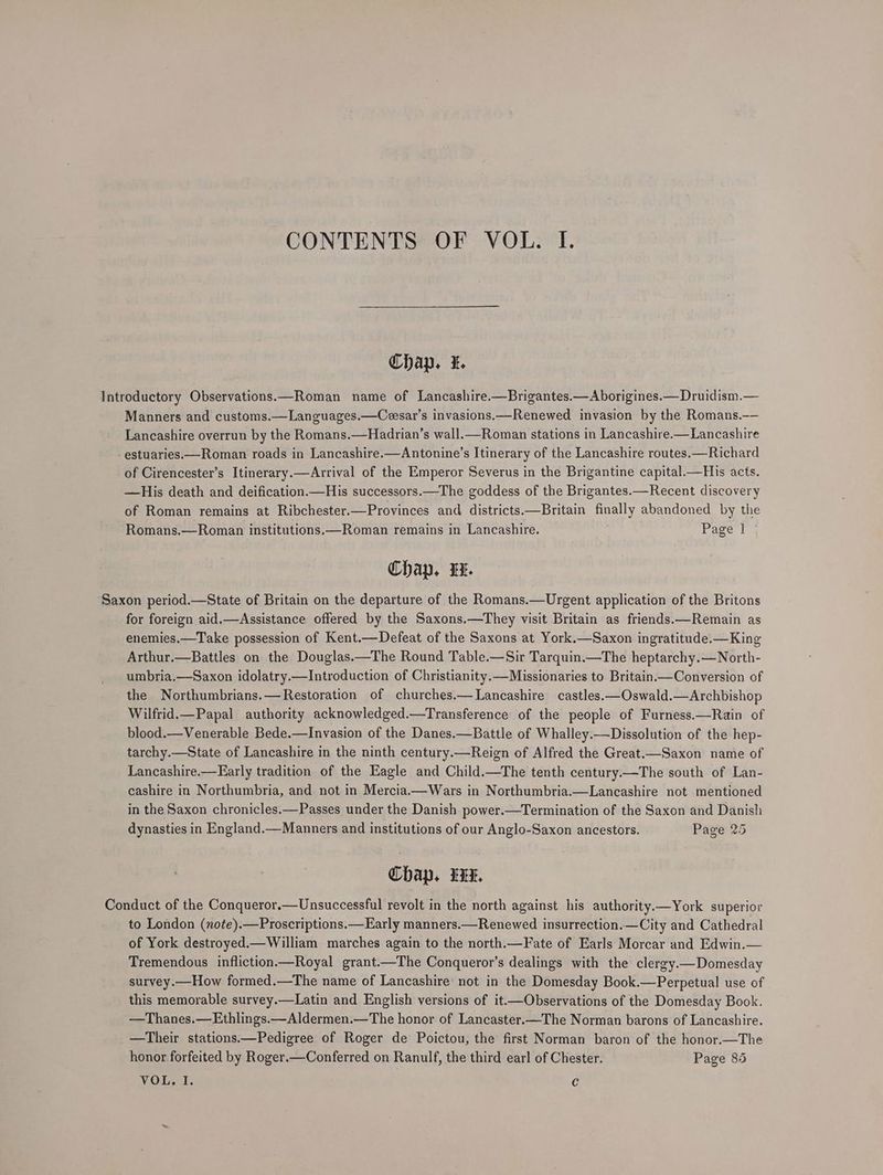 CONTENTS OF VOL. I. Chap. i. Introductory Observations.—Roman name of Lancashire.—Brigantes.—Aborigines.—Druidism.— Manners and customs.—Languages.—Ceesar’s invasions.—Renewed invasion by the Romans.—— Lancashire overrun by the Romans.—Hadrian’s wall.—Roman stations in Lancashire.—Lancashire -estuaries.—_Roman roads in Lancashire.—Antonine’s Itinerary of the Lancashire routes.—Richard of Cirencester’s Itinerary.—Arrival of the Emperor Severus in the Brigantine capital.—His acts. —His death and deification.—His successors.—The goddess of the Brigantes.—Recent discovery of Roman remains at Ribchester.—Provinces and districts.—Britain finally abandoned by the Romans.—Roman institutions.—Roman remains in Lancashire. Page | | Chap. Ux. Saxon period.—State of Britain on the departure of the Romans.—Urgent application of the Britons for foreign aid.—Assistance offered by the Saxons.—They visit Britain as friends.—Remain as enemies.—Take possession of Kent.—Defeat of the Saxons at York.—Saxon ingratitude.—King Arthur.—Battles on the Douglas.—The Round Table.—Sir Tarquin.—The heptarchy.—North- umbria.—Saxon idolatry.—Introduction of Christianity.—Missionaries to Britain.—Conversion of the Northumbrians.—Restoration of churches.— Lancashire castles.—Oswald.—Archbishop Wilfrid.—Papal authority acknowledged.—Transference of the people of Furness.—Rain of blood.—Venerable Bede.—Invasion of the Danes.—Battle of Whalley.—Dissolution of the hep- tarchy.—State of Lancashire in the ninth century.—Reign of Alfred the Great.—Saxon name of Lancashire.—FEarly tradition of the Eagle and Child.—The tenth century.—The south of Lan- cashire in Northumbria, and not in Mercia.—Wars in Northumbria.—Lancashire not mentioned in the Saxon chronicles.—Passes under the Danish power.—Termination of the Saxon and Danish dynasties in England.—Manners and institutions of our Anglo-Saxon ancestors. Page 25 Chap. we. Conduct of the Conqueror.—Unsuccessful revolt in the north against his authority.—York superior to London (note).—Proscriptions.—Early manners.—Renewed insurrection.—City and Cathedral of York destroyed.—William marches again to the north.—Fate of Earls Morcar and Edwin.— Tremendous infliction.—Royal grant.—The Conqueror’s dealings with the clergy.—Domesday survey.—How formed.—The name of Lancashire’ not in the Domesday Book.—Perpetual use of this memorable survey.—Latin and English versions of it.—Observations of the Domesday Book. —Thanes.—Ethlings.—Aldermen.—The honor of Lancaster.—The Norman barons of Lancashire. —Their stations.—Pedigree of Roger de Poictou, the first Norman baron of the honor.—The honor forfeited by Roger.—Conferred on Ranulf, the third earl of Chester. Page 85 VOL. I. Cc