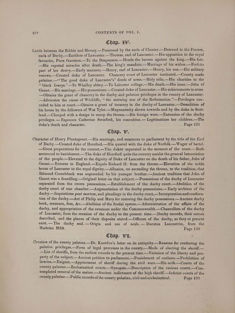 Chap. Ev. Lands between the Ribble and Mersey.—Possessed by the earls of Chester.—Descend to the Ferrers, earls of Derby.—Earldom of Lancaster.—Thomas, earl of Lancaster.—His opposition to the royal favourite, Piers Gaviston.—To the Despensers.—Heads the barons against the king.—His fate. —His reputed miracles after death.—The king’s mandate.—Marriage of his widow.—Forfcits part of her dowry.—Early manners.—Henry, earl of Lancaster.—Henry, his son.—His military renown.—Created duke of Lancaster. Chancery court of Lancaster instituted.—County made palatine.—‘‘ The good duke of Lancaster’s” deeds of arms.—Holy relic.—His charities to the “black liverys.”—To Whalley abbey.—To Leicester college.—His death.—His issue.—John of Gaunt.-—His marriage. —His possessions.—Created duke of Lancaster.—His achievements in arms. —Obtains the grant of chancery in the duchy and palatine privileges in the county of Lancaster. —Advocates the cause of Wickliffe, “the morning star of the Reformation.”—Privileges con- ceded to him at court.—Obtains a grant of treasury in the duchy of Lancaster.—Demolition of his house by the followers of Wat Tyler—Magnanimity shewn towards and by the duke in Scot- land.—Charged with a design to usurp the throne.—His foreign wars.—Extension of the duchy privileges. —Espouses Catherine Swinford, his concubine.— Legitimatizes her children.—The duke’s death and character. Page 121 Chap. v. Character of Henry Plantagenet.—His marriage, and summons to parliament by the title of the Earl of Derby.—Created duke of Hereford.—His quarrel with the duke of Norfolk.— Wager of battel. ~—Great preparations for the contest.—The dukes separated in the moment of the onset.—Both sentenced to banishment.—The duke of Hereford quits the country amidst the general lamentation of the people.—Elevated to the dignity of Duke of Lancaster on the death of his father, John of Gaunt.—Returns to England.—Expels Richard I. from the throne.—Elevation of the noble house of Lancaster to the royal dignity.—Allusion, on ascending the throne, to the tradition, that Edmund Crouchback was superseded by his younger brother.—Ancient tradition that John of Gaunt was a foundling.—Original letter on that subject.—Possessions of the duchy of Lancaster separated from the crown possessions.—Establishment of the duchy court.—Abolition of the duchy court of star chamber.—Augmentation of the duchy possessions.—Early archives of the duchy.—Inquisitions post mortem, and pleadings in the duchy court,— Incorporation and confisca- tion of the duchy.—Act of Philip and Mary for restoring the duchy possessions.—Ancient duchy book, revenues, fees, &c.—Abolition of the feudal system.—Administration of the affairs of the duchy, and appropriation of the revenues under the Commonwealth.—Chancellors of the duchy of Lancaster, from the creation of the duchy to the present time.—Duchy records, their nature described, and the places of their deposits stated —Officers of the duchy, as they at present exist.— The duchy seal.—Origin and use of seals. — Ducatus Lancastrie, from the Harleian MSS. Page 159 Chap. wx. . Creation of the county palatine.—Dr. Kuerden’s letter on its antiquity.—Reasons for conferring the palatine privileges.—Form of legal processes in the county.—Mode of electing the sheriff.— ——List of sheriffs, from the earliest records to the present time.—Violation of the liberty and pro- perty of the subject.—Ancient petition to parliament.—Punishment of outlaws.—Prohibition of liveries. —Exigent.—Appointment of sheriff during the civil wars.—His oath.—Courts of the county palatine.—Ecclesiastical courts.--Synopsis.—Description of the various courts.—Con- templated removal of the assizes.—Ancient indictment of the high sheriff.—Inferior courts of the county palatine:—Public records of the county palatine, civil and ecclesiastical. Page 199
