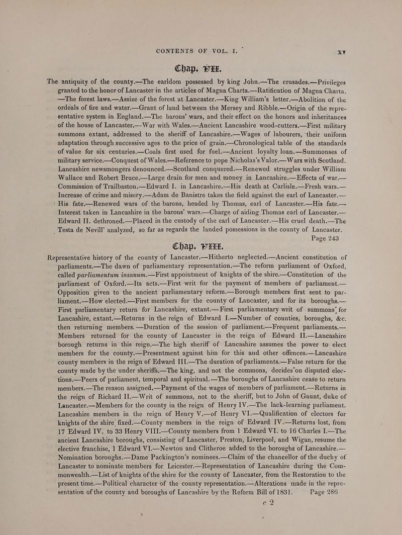 Chap. PxUL. The antiquity of the county.—-The earldom possessed by king John.—The crusades.— Privileges granted to the honor of Lancaster in the articles of Magna Charta.—Ratitication of Magna Charta. —tThe forest laws.—Assize of the forest at Lancaster.—King William’s letter.—Abolition of the ordeals of fire and water.—Grant of land between the Mersey and Ribble.—Origin of the repre- sentative system in England.—The barons’ wars, and their effect on the honors and inheritances of the house of Lancaster.—War with Wales.—Ancient Lancashire wood-cutters.—First military summons extant, addressed to the sheriff of Lancashire.—Wages of labourers, ‘their uniform adaptation through successive ages to the price of grain.—Chronological table of the standards of value for six centuries.—Coals first used for fuel.—Ancient loyalty loan.—Summonses of military service.—Conquest of Wales.—Reference to pope Nicholas’s Valor.— Wars with Scotland. Lancashire newsmongers denounced.—Scotland conquered.—Renewed struggles under William Wallace and Robert Bruce.—Large drain for men and money in Lancashire.—Effects of war.— Commission of Trailbaston.—Edward I. in Lancashire.—His death at Carlisle-—Fresh wars.— Increase of crime and misery.—Adam de Banistre takes the field against the earl of Lancaster.— ‘ His fate-—Renewed wars of the barons, headed by Thomas, earl of Lancaster.—His fate.— Interest taken in Lancashire in the barons’ wars.—Charge of aiding Thomas earl of Lancaster.— Edward II. dethroned.—Placed in the custody of the earl of Lancaster.—His cruel death.—The _ Testa de Nevill’ analyzed, so far as regards the landed possessions in the county of Lancaster. Page 243 Chap, PwH, Representative history of the county of Lancaster.—Hitherto neglected.—Ancient constitution of parliaments.—The dawn of parliamentary representation.—The reform parliament of Oxford, called parliamentum insanum.—First appointment of knights of the shire——Constitution of the parliament of Oxford.—Its acts.—First writ for the payment of members of parliament.— Opposition given to the ancient parliamentary reform.—Borough members first sent to par- liament.—How elected.—First members for the county of Lancaster, and for its boroughs.— First parliamentary return for Lancashire, extant.— First parliamentary writ of summons’ for Lancashire, extant.—Returns in the reign of Edward I.—Number of counties, boroughs, &e. then returning members. —Duration of the session of parliament.—Frequent parliaments.— Members returned for the county of Lancaster in the reign of Edward IJ.—Lancashire borough returns in this reign.—The high sheriff of Lancashire assumes the power to elect members for the county.—Presentment against him for this and other offences.—Lancashire county members in the reign of Edward III.—The duration of parliaments.—False return for the county made by the under sheriffs—The king, and not the commons, decides’on disputed elec- tions.—Peers of parliament, temporal and spiritual.—The boroughs of Lancashire cease to return members.—The reason assigned.—Payment of the wages of members of parliament.—Returns in the reign of Richard II.—Writ of summons, not to the sheriff, but to John of Gaunt, duke of Lancaster.—Members for the county in the reign of Henry I1V.—The lack-learning parliament. Lancashire members in the reign of Henry V.—of Henry VI.—Qualification of electors for knights of the shire’ fixed.County members in the reign of Edward IV.—Returns lost, from 17 Edward IV. to 33 Henry VIII.—County members from 1 Edward VI. to 16 Charles I.—The ancient Lancashire boroughs, consisting of Lancaster, Preston, Liverpool, and Wigan, resume the elective franchise, 1 Edward VI.—Newton and Clitheroe added to the boroughs of Lancashire.— Nomination boroughs.—Dame Packington’s nominees.—Claim of the chancellor of the duchy of Lancaster to nominate members for Leicester.—Representation of Lancashire during the Com- monwealth.—List of knights of the shire for the county of Lancaster, from the Restoration to the present time.—Political character of the county representation.—Alterations made in the repre- sentation of the county and boroughs of Lancashire by the Reform Bill of 1831. Page 286 oo