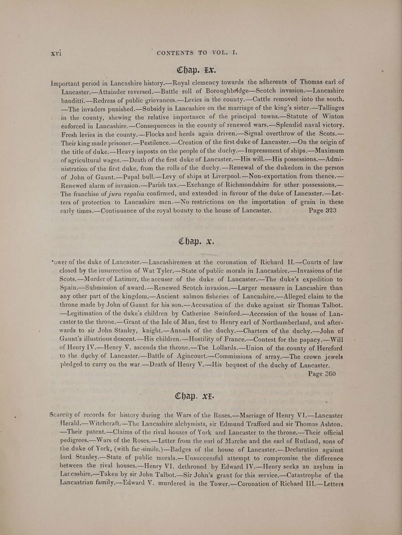 Chap. LN. Important period in Lancashire history.—Royal clemency towards the adherents of Thomas earl of Lancaster.—Attainder reversed.—Battle roll of Boroughbridge—Scotch invasion.—Lancashire banditti.—Redress of public grievances.—Levies in the county.—Cattle removed into the south. —The invaders punished.—Subsidy in Lancashire on the marriage of the king’s sister.—Talliages in the county, shewing the relative importance of the principal towns.—Statute of Winton énforced in Lancashire.—Consequences in the county of renewed wars.—Splendid naval victory. Fresh levies in the county.—Flocks and herds again driven.—Signal overthrow of the Scots.— Their king made prisoner.—Pestilence.—Creation of the first duke of Lancaster.—On the origin of the title of duke.—Heavy imposts on the people of the duchy.—Impressment of ships.—Maximum of agricultural wages.—Death of the first duke of Lancaster.—His will.—His possessions.—Admi- nistration of the first duke, from the rolls of the duchy.—Renewal of the dukedom in the person of John of Gaunt.—Papal bull.—Levy of ships at Liverpool.—Non-exportation from thence.— Renewed alarm of invasion.—Parish tax.—Exchange of Richmondshire for other possessions.— The franchise of jura regalia confirmed, and extended in favour of the duke of Lancaster.—Let- ters of protection to Lancashire men.—No restrictions on the importation of grain in these early times.—Continuance of the royal bounty to the house of Lancaster. Page 323 Chap. x. ower of the duke of Lancaster.—Lancashiremen at the coronation of Richard II.—Courts of law closed by the insurrection of Wat Tyler.—State of public morals in Lancashire.—Invasions of the Scots.—Murder of Latimer, the accuser of the duke of Lancaster.—The duke’s expedition to Spain.—Submission of award.—Renewed Scotch invasion.—Larger measure in Lancashire than any other part of the kingdom.—Ancient salmon fisheries of Lancashire.—Alleged claim to the throne made by John of Gaunt for his son.—Accusation of the duke against sir Thomas Talbot. —Legitimation of the duke’s children by Catherine Swinford.—Accession of the house of Lan- caster to the throne.—Grant of the Isle of Man, first to Henry earl of Northumberland, and after- wards to sir John Stanley, knight.—Annals of the duchy.—Charters of the duchy.—John of Gaunt’s illustrious descent.—His children.—Hoostility of France.—Contest for the papacy.— Will of Henry 1V.—Henry V. ascends the throne.—The Lollards.—Union of the county of Hereford to the dychy of Lancaster.—Battle of Agincourt——Commissions of array.—The crown jewels pledged to carry on the war—Death of Henry V.—His bequest of the duchy of Lancaster. Page 260 Chap. XE. Scarcity of records for history during the Wars of the Roses.—Marriage of Henry VI.—Lancaster Herald.—Witchcraft——The Lancashire alchymists, sir Edmund Trafford and sir Thomas Ashton. —Their patent.—Claims of the rival houses of York and Lancaster to the throne.—Their official pedigrees.— Wars of the Roses.—Letter from the earl of Marche and the earl of Rutland, sons of the duke of York, (with fac-simile.)\—Badges of the house of Lancaster.—Declaration against lord Stanley.—State of public morals.— Unsuccessful attempt to compromise. the difference between the rival houses.—Henry VI. dethroned by Edward IV.—Henry seeks an asylum in Lar.cashire.—Taken by sir John Talbot.—Sir John’s grant for this service.—Catastrophe of the