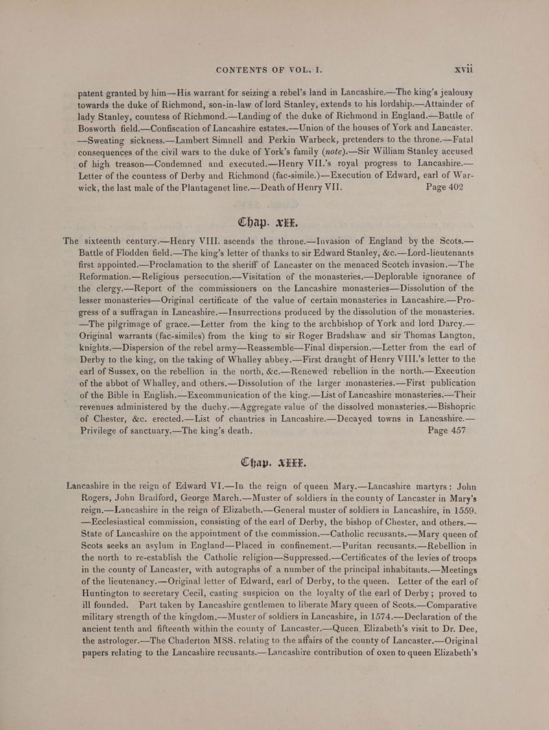 patent granted by hin—His warrant for seizing a rebel’s land in Lancashire.—The king’s jealousy towards the duke of Richmond, son-in-law of lord Stanley, extends to his lordship.—Attainder of lady Stanley, countess of Richmond.—Landing of the duke of Richmond in England.—Battle of Bosworth field.—Confiscation of Lancashire estates.—Union of the houses of York and Lancaster. —Sweating sickness.—Lambert Simnell and Perkin Warbeck, pretenders to the throne.—Fatal consequences of the civil wars to the duke of York’s family (xote).—Sir William Stanley accused of high treason—Condemned and executed.—Henry VII.’s royal progress to Lancashire.— Letter of the countess of Derby and Richmond (fac-simile.)—Execution of Edward, earl of War- wick, the last male of the Plantagenet line.—-Death of Henry VII. Page 402 Chap. xx. The sixteenth century.—Henry VIII. ascends the throne.—Invasion of England by the Scots.— Battle of Flodden field.—The king’s letter of thanks to sir Edward Stanley, &c.—Lord-lieutenants first appointed.—Proclamation to the sheriff of Lancaster on the menaced Scotch invasion.—The Reformation.— Religious persecution.—Visitation of the monasteries.—Deplorable ignorance of the clergy.—Report of the commissioners on the Lancashire monasteries—Dissolution of the lesser monasteries—Original certificate of the value of certain monasteries in Lancashire.—Pro- egress of a suffragan in Lancashire.—Insurrections produced by the dissolution of the monasteries. —The pilgrimage of grace.—Letter from the king to the archbishop of York and lord Darcy.— Original warrants (fac-similes) from the king to sir Roger Bradshaw and sir Thomas Langton, knights.—Dispersion of the rebel army—Reassemble—Final dispersion.—Letter from the earl of Derby to the king, on the taking of Whalley abbey.—First draught of Henry VIII.’s letter to the earl of Sussex, on the rebellion in the north, &c.—Renewed rebellion in the north.—Execution of the abbot of Whalley, and others.—Dissolution of the larger monasteries.—First publication of the Bible in English.—Excommunication of the king.—List of Lancashire monasteries.—Their revenues administered by the duchy.—Aggregate value of the dissolved monasteries.—Bishopric of Chester, &c. erected.—List of chantries in Lancashire——Decayed towns in Lancashire.— Privilege of sanctuary.—The king’s death. Page 457 Chap. KELT. Lancashire in the reign of Edward VI.—In the reign of queen Mary.—Lancashire martyrs: John Rogers, John Bradford, George March.—Muster of soldiers in the county of Lancaster in Mary’s reign,—Lancashire in the reign of Elizabeth.—General muster of soldiers in Lancashire, in 1559. —Ecclesiastical commission, consisting of the earl of Derby, the bishop of Chester, and others.— State of Lancashire on the appointment of the commission.—Catholic recusants.—Mary queen of Scots seeks an asylum in England—Placed in confinement.—Puritan recusants.—Rebellion in the north to re-establish the Catholic religion—Suppressed.—Certificates of the levies of troops in the county of Lancaster, with autographs of a number of the principal inhabitants.—Meetings of the lieutenancy.—Original letter of Edward, earl of Derby, to the queen. Letter of the earl of Huntington to secretary Cecil, casting suspicion on the loyalty of the earl of Derby; proved to ill founded. Part taken by Lancashire gentlemen to liberate Mary queen of Scots.—Comparative military strength of the kingdom.—Muster of soldiers in Lancashire, in 1574.—Declaration of the ancient tenth and fifteenth within the county of Lancaster.—Queen_ Elizabeth’s visit to Dr. Dee, the astrologer.—The Chaderton MSS. relating to the affairs of the county of Lancaster.—Original papers relating to the Lancashire recusants.—Lancashire contribution of oxen to queen Elizabeth’s