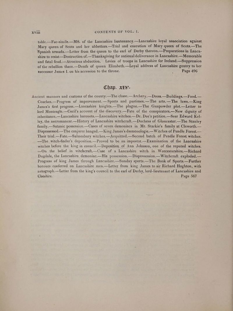 table.—Fae-simile.—MS. of the Lancashire lieutenancy.—Lancashire loyal asaociation against Mary queen of Scots and her abbettors.—Trial and execution of Mary queen of Scots.—The ‘Spanish armada.—Letter from the queen to the earl of Derby thereon.—Preparations in Lanca- shire to resist —Destruction of —Thanksgiving for national deliverance in Lancashire.—Memorable and fatal feud.—Atrocious abduction. Levies of troops in Lancashire for Ireland.—Suppression of the rebellion there-—Death of queen Elizabeth.—Loyal address of Lancashire gentry to her successor James I. on his accession to the throne. Page 496 Chap. xEv- Ancient manners and customs of the county.—The chase.—Archery.—Dress.—Buildings.—Food.— Coaches.—Progress of improvement.—Sports and pastimes.—The arts.—The laws.—King James’s first progress.—Lancashire knights.—The plague.—The Gunpowder plot.—Letter to lord Monteagle.—Cecil’s account of the discovery.—Fate of the conspirators.—New dignity of inheritance. —Lancashire baronets.—Lancashire witches.— Dr. Dee’s petition.—Seer Edward Kel- ley, the necromancer.—History of Lancashire witchcraft.—Duchess of Gloucester.—The Stanley family.—Satanic possession.—Cases of seven demoniacs in Mr. Starkie’s family at Cleworth.— Dispossessed.—The conjurer hanged.—King James’s deemonologie.— Witches of Pendle Forest.— Their trial.—Fate.—Salmesbury witches.—Acquitted.—Second batch of Pendle Forest witches. —The witch-finder’s deposition.—Proved to be an impostor.—Examination of the Lancashire witches before the king in council.—Deposition of Ann Johnson, one of the reputed witches. —On the belief in witchcraft.—Case of a Lancashire witch in Worcestershire.—Richard Dugdale, the Lancashire demoniac.—His possession.—Dispossession.— Witchcraft exploded.— Progress of king James through Lancashire.x—Sunday sports.—The Book of Sports.—Further honours conferred on Lancashire men,—Letter from king James to sir Richard Hoghton, with autograph.—Letter from the king’s council to the earl of Derby, lord-lieutenant of Lancashire and Cheshire. Page 567
