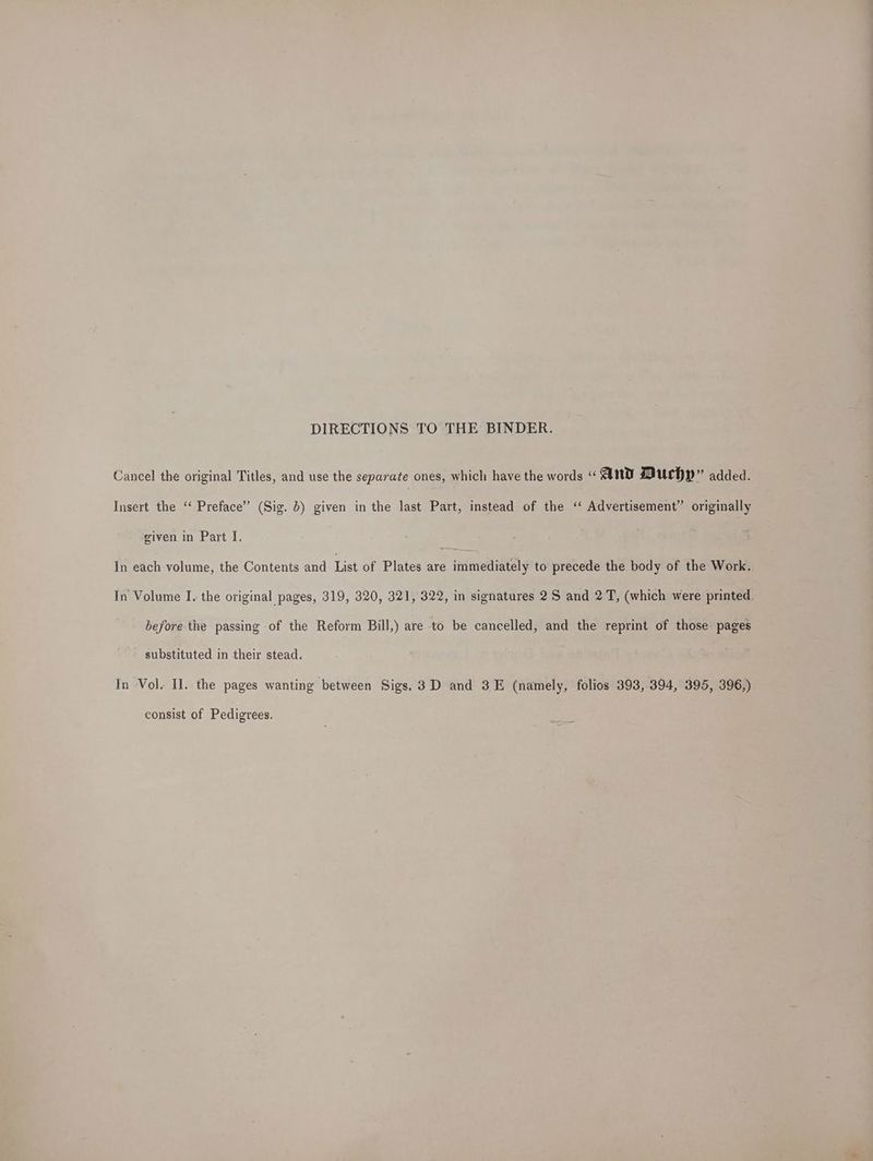DIRECTIONS TO THE BINDER. Cancel the original Titles, and use the separate ones, which have the words “AND Muchy” added. Insert the ‘‘ Preface’ (Sig. 6) given in the last Part, instead of the ‘ Advertisement’ originally given in Part I. In each volume, the Contents and List of Plates are immediately to precede the body of the Work. In Volume I. the original pages, 319, 320, 321, 322, in signatures 2S and 2 T, (which were printed. before the passing of the Reform Bill,) are to be cancelled, and the reprint of those pages substituted in their stead. In Vol. II. the pages wanting between Sigs. 3D and 3E (namely, folios 393, 394, 395, 396,) consist of Pedigrees.