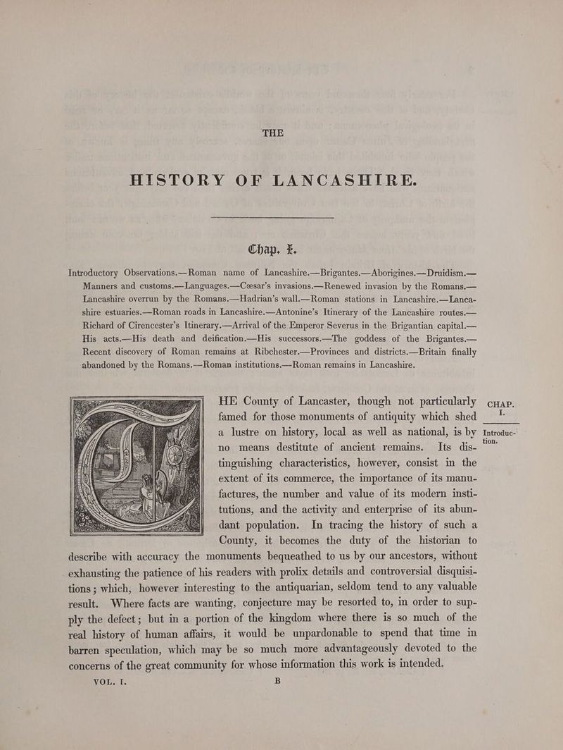 THE HISTORY OF LANCASHIRE. Chap. I. Introductory Observations.—Roman name of Lancashire.—Brigantes.—Aborigines.—Druidism.— Manners and customs.—Languages.—Cesar’s invasions.—Renewed invasion by the Romans.— Lancashire overrun by the Romans.—Hadrian’s wall.—Roman stations in Lancashire.—Lanca- shire estuaries. —Roman roads in Lancashire.—Antonine’s Itinerary of the Lancashire routes.— Richard of Cirencester’s Itinerary.—Arrival of the Emperor Severus in the Brigantian capital._— His acts.—His death and deification.—His successors.—The goddess of the Brigantes.— Recent discovery of Roman remains at Ribchester—Provinces and districts.—Britain finally abandoned by the Romans.—Roman institutions.—Roman remains in Lancashire. HE County of Lancaster, though not particularly famed for those monuments of antiquity which shed a lustre on history, local as well as national, is by no means destitute of ancient remains. Its dis- tinguishing characteristics, however, consist in the extent of its commerce, the importance of its manu- factures, the number and value of its modern insti- tutions, and the activity and enterprise of its abun- dant population. In tracing the history of such a County, it becomes the duty of the historian to describe with accuracy the monuments bequeathed to us by our ancestors, without exhausting the patience of his readers with prolix details and controversial disquisi- tions ; which, however interesting to the antiquarian, seldom tend to any valuable result. Where facts are wanting, conjecture may be resorted to, m order to sup- ply the defect; but in a portion of the kingdom where there is so much of the real history of human affairs, it would be unpardonable to spend that time in barren speculation, which may be so much more advantageously devoted to the concerns of the great community for whose information this work is intended, VOL, 1. B CHAP. I: Introduc- tion.