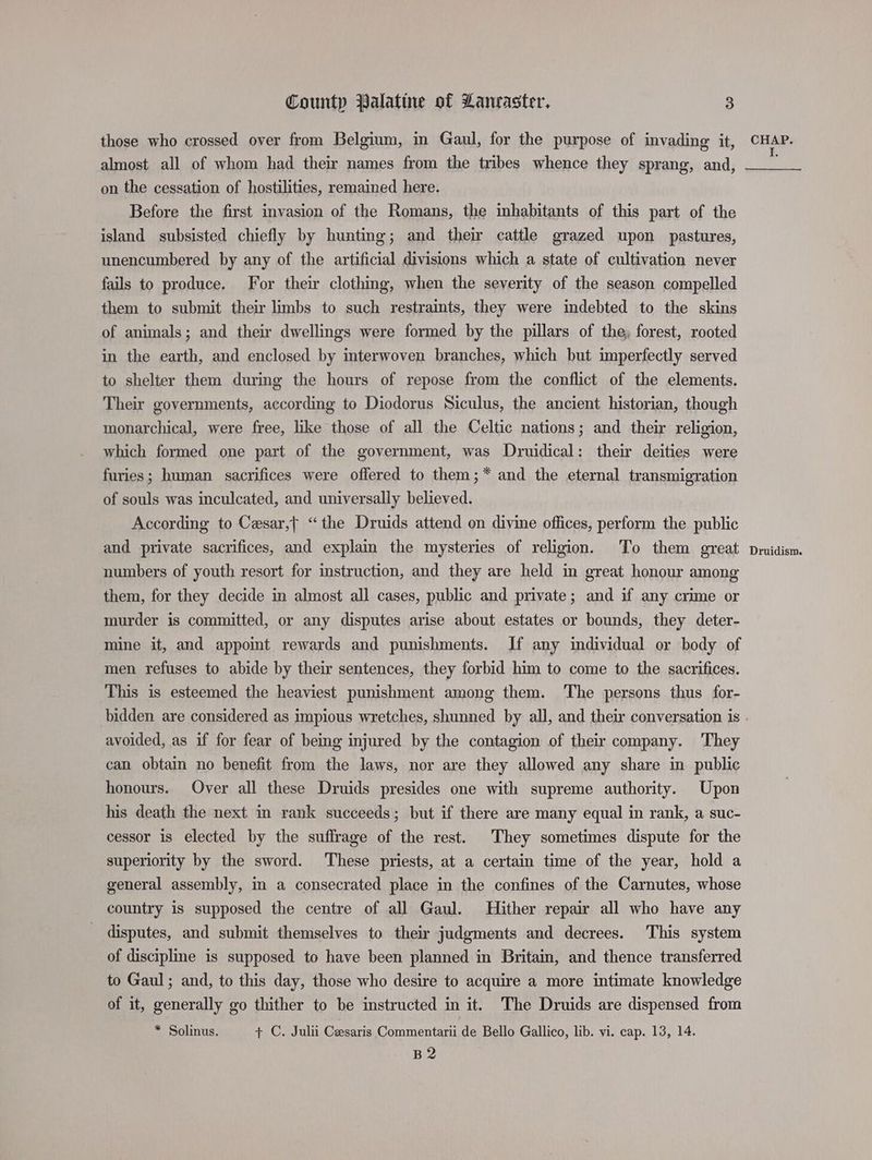 those who crossed over from Belgium, in Gaul, for the purpose of invading it, almost all of whom had their names from the tribes whence they sprang, and, on the cessation of hostilities, remained here. Before the first invasion of the Romans, the inhabitants of this part of the island subsisted chiefly by hunting; and their cattle grazed upon pastures, unencumbered by any of the artificial divisions which a state of cultivation never fails to produce. For their clothing, when the severity of the season compelled them to submit their limbs to such restraints, they were indebted to the skins of animals; and their dwellings were formed by the pillars of the, forest, rooted in the earth, and enclosed by interwoven branches, which but imperfectly served to shelter them during the hours of repose from the conflict of the elements. Their governments, according to Diodorus Siculus, the ancient historian, though monarchical, were free, like those of all the Celtic nations; and their religion, which formed one part of the government, was Druidical: their deities were furies; human sacrifices were offered to them;* and the eternal transmigration of souls was inculcated, and universally believed. According to Cesar, “the Druids attend on divine offices, perform the public and private sacrifices, and explain the mysteries of religion. To them great numbers of youth resort for instruction, and they are held in great honour among them, for they decide in almost all cases, public and private; and if any crime or murder is committed, or any disputes arise about estates or bounds, they deter- mine it, and appomt rewards and punishments. If any individual or body of men refuses to abide by their sentences, they forbid him to come to the sacrifices. This is esteemed the heaviest punishment among them. The persons thus for- avoided, as if for fear of being injured by the contagion of their company. They can obtain no benefit from the laws, nor are they allowed any share in public honours. Over all these Druids presides one with supreme authority. Upon his death the next. in rank succeeds; but if there are many equal in rank, a suc- cessor is elected by the suffrage of the rest. They sometimes dispute for the superiority by the sword. These priests, at a certain time of the year, hold a general assembly, in a consecrated place in the confines of the Carnutes, whose country is supposed the centre of all Gaul. Hither repair all who have any _ disputes, and submit themselves to their judgments and decrees. This system of discipline is supposed to have been planned in Britain, and thence transferred to Gaul; and, to this day, those who desire to acquire a more intimate knowledge of it, generally go thither to be instructed in it. The Druids are dispensed from * Solinus. + C. Julii Cesaris Commentarii de Bello Gallico, lib. vi. cap. 13, 14. B2 CHAP. I. Druidism.
