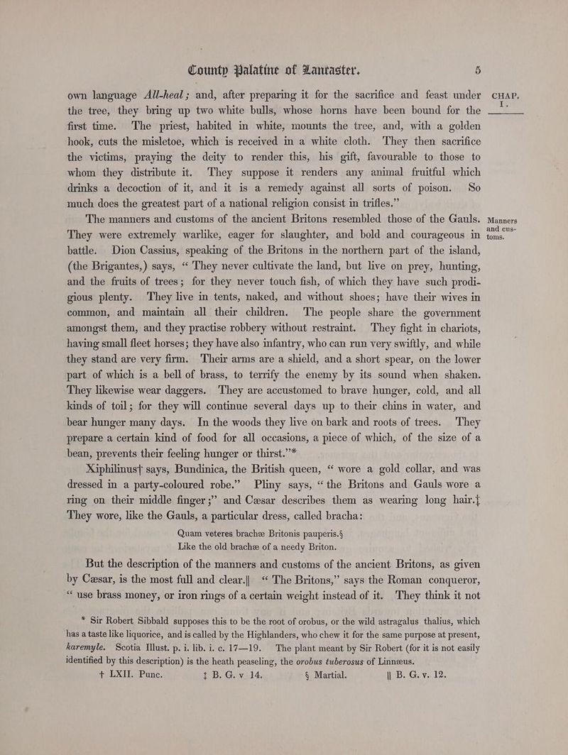own language All-heal; and, after preparing it for the sacrifice and feast under cHAP. the tree, they bring up two white bulls, whose horns have been bound for the first time. The priest, habited in white, mounts the tree, and, with a golden hook, cuts the misletoe, which is received in a white cloth. They then sacrifice the victims, praying the deity to render this, his gift, favourable to those to whom they distribute it. They suppose it renders any animal fruitful which drinks a decoction of it, and it is a remedy against all sorts of poison. So much does the greatest part of a national religion consist in trifles.” The manners and customs of the ancient Britons resembled those of the Gauls. Manners They were extremely warlike, eager for slaughter, and bold and courageous in ae battle. Dion Cassius, speaking of the Britons in the northern part of the island, (the Brigantes,) says, “ They never cultivate the land, but live on prey, hunting, and the fruits of trees; for they never touch fish, of which they have such prodi- gious plenty. They live in tents, naked, and without shoes; have their wives in common, and maintain all their children. The people share the government amongst them, and they practise robbery without restraint. They fight in chariots, having small fleet horses; they have also infantry, who can run very swiftly, and while they stand are very firm. Their arms are a shield, and a short spear, on the lower part of which is a bell of brass, to terrify the enemy by its sound when shaken. They likewise wear daggers. They are accustomed to brave hunger, cold, and all lands of toil; for they will continue several days up to their chins in water, and bear hunger many days. In the woods they live on bark and roots of trees. ‘They prepare a certain kind of food for all occasions, a piece of which, of the size of a bean, prevents their feeling hunger or thirst.”* Xiphilinust says, Bundinica, the British queen, “ wore a gold collar, and was dressed in a party-coloured robe.” Pliny says, “the Britons and Gauls wore a ring on their middle finger ;” and Caesar describes them as wearing long hair.{ They wore, like the Gauls, a particular dress, called bracha: Quam veteres brachee Britonis pauperis.§ Like the old brachee of a needy Briton. But the description of the manners and customs of the ancient Britons, as given by Cesar, is the most full and clear.|| “ The Britons,” says the Roman conqueror, “use brass money, or iron rings of a certain weight instead of it. They think it not * Sir Robert Sibbald supposes this to be the root of orobus, or the wild astragalus thalius, which has a taste like liquorice, and is called by the Highlanders, who chew it for the same purpose at present, karemyle. Scotia Illust. p. i. lib. i. c. 17—19. The plant meant by Sir Robert (for it is not easily identified by this description) is the heath peaseling, the orobus tuberosus of Linneus.