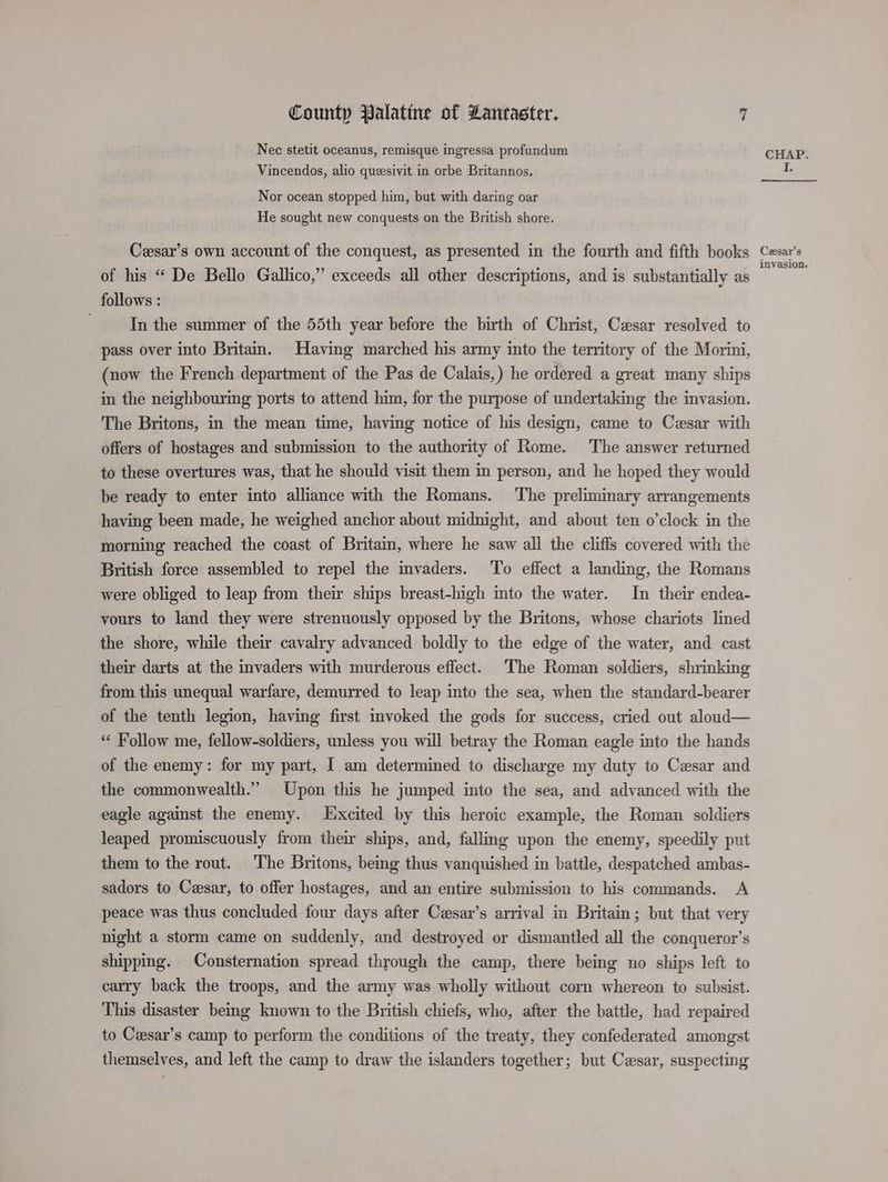 Nec stetit oceanus, remisque ingressa profundum Vincendos, alio queesivit in orbe Britannos, Nor ocean stopped him, but with daring oar He sought new conquests on the British shore. Cesar’s own account of the conquest, as presented in the fourth and fifth books of his “ De Bello Gallico,” exceeds all other descriptions, and is substantially as follows : In the summer of the 55th year before the birth of Christ, Cesar resolved to pass over into Britain. Having marched his army into the territory of the Morini, (now the French department of the Pas de Calais,) he ordered a great many ships in the neighbouring ports to attend him, for the purpose of undertaking the invasion. The Britons, in the mean time, having notice of his design, came to Cesar with offers of hostages and submission to the authority of Rome. The answer returned to these overtures was, that he should visit them in person, and he hoped they would be ready to enter into alliance with the Romans. The preliminary arrangements having been made, he weighed anchor about midnight, and about ten o’clock in the morning reached the coast of Britain, where he saw all the cliffs covered with the British force assembled to repel the invaders. ‘To effect a landing, the Romans were obliged to leap from their ships breast-high mto the water. In their endea- vours to land they were strenuously opposed by the Britons, whose chariots lined the shore, while their cavalry advanced boldly to the edge of the water, and cast their darts at the invaders with murderous effect. The Roman soldiers, shrinking from this unequal warfare, demurred to leap into the sea, when the standard-bearer of the tenth legion, having first invoked the gods for success, cried out aloud— “« Follow me, fellow-soldiers, unless you will betray the Roman eagle into the hands of the enemy: for my part, I am determined to discharge my duty to Cesar and the commonwealth.” Upon this he jumped into the sea, and advanced with the eagle against the enemy. Hxcited by this heroic example, the Roman soldiers leaped promiscuously from their ships, and, fallmg upon the enemy, speedily put them to the rout. The Britons, being thus vanquished in battle, despatched ambas- sadors to Cesar, to offer hostages, and an entire submission to his commands. A peace was thus concluded four days after Cesar’s arrival in Britain; but that very night a storm came on suddenly, and destroyed or dismantled all the conqueror’s shipping. Consternation spread through the camp, there being no ships left to carry back the troops, and the army was wholly without corn whereon to subsist. This disaster being known to the British chiefs, who, after the battle, had repaired to Cesar’s camp to perform the conditions of the treaty, they confederated amongst themselves, and left the camp to draw the islanders together; but Cesar, suspecting CHAP. I. Cesar’s invasion.