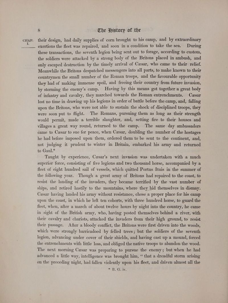 cHAP. their design, had daily supplies of corn brought to his camp, and by extraordinary = exertions the fleet was repaired, and soon in a condition to take the sea. During these transactions, the seventh legion being sent out to forage, according to custom, the soldiers were attacked by a strong body of the Britons placed in ambush, and only escaped destruction by the timely arrival of Cesar, who came to their relief. Meanwhile the Britons despatched messengers into all parts, to make known to their countrymen the small number of the Roman troops, and the favourable opportunity they had of making immense spoil, and freeing their country from future invasion, by storming the enemy’s camp. Having by this means got together a great body of infantry and cavalry, they marched towards the Roman entrenchments. Czesar lost no time in drawing up his legions in order of battle before the camp, and, falling upon the Britons, who were not able to sustain the shock of disciplined troops, they were soon put to flight. The Romans, pursuing them as long as their strength would permit, made a terrible slaughter, and, setting fire to their houses and villages a great way round, returned to the camp. The same day ambassadors came to Cesar to sue for peace, when Cesar, doubling the number of the hostages he had before imposed upon them, ordered them to be sent to the continent, and, not judging it prudent to winter in Britain, embarked his army and returned to Gaul.* | Taught by experience, Cesar’s next invasion was undertaken with a much superior force, consisting of five legions and two thousand horse, accompanied by a fleet of eight hundred sail of vessels, which quitted Portus Ituis in the summer of the following year. Though a great army of Britons had repaired to the coast, to resist the landing of the invaders, they became terrified by the vast number of ships, and retired hastily to the mountains, where they hid themselves in dismay. Cesar having landed his army without resistance, chose a proper place for his camp upon the coast, in which he left ten cohorts, with three hundred horse, to guard the fleet, when, after a march of about twelve hours by night into the country, he came in sight of the British army, who, having posted themselves behind a river, with their cavalry and chariots, attacked the invaders from their high ground, to resist their passage. After a bloody conflict, the Britons were first driven into the woods, which were strongly barricadoed by felled trees; but the soldiers of the seventh legion, advancing under cover of their shields, and having cast up a mound, forced the entrenchments with little loss, and obliged the native troops to abandon the wood. The next morning Cesar was preparing to pursue the enemy; but when he had advanced a little way, intelligence was brought him, “ that a dreadful storm arising on the preceding night, had fallen violently upon his fleet, and driven almost all the “BOG.