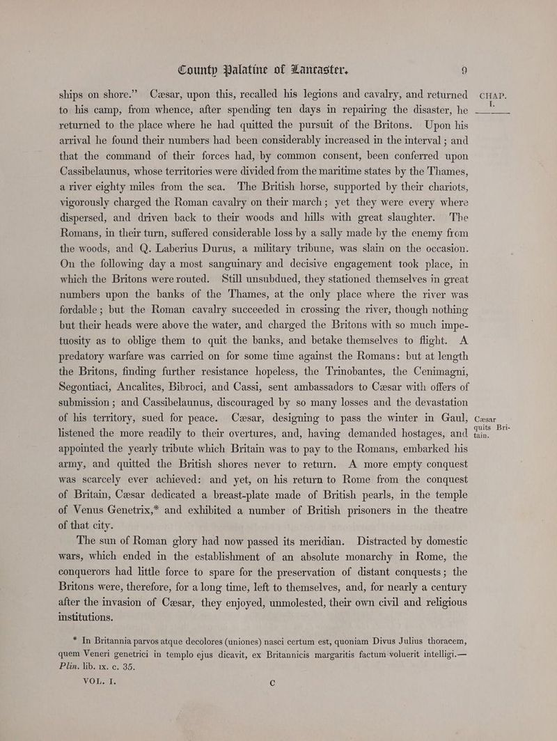 ships on shore.” Cesar, upon this, recalled his legions and cavalry, and returned to his camp, from whence, after spending ten days in repairing the disaster, he returned to the place where he had quitted the pursuit of the Britons. Upon his arrival he found their numbers had been considerably increased in the interval ; and that the command of their forces had, by common consent, been conferred upon Cassibelaunus, whose territories were divided from the maritime states by the Thames, a river eighty miles from the sea. The British horse, supported by their chariots, vigorously charged the Roman cavalry on their march; yet they were every where dispersed, and driven back to the woods and hills with great slaughter. ‘The Romans, in their turn, suffered considerable loss by a sally made by the enemy from the woods, and Q. Laberius Durus, a military tribune, was slain on the occasion. On the following day a most sanguinary and decisive engagement took place, in which the Britons were routed. Still unsubdued, they stationed themselves in great numbers upon the banks of the Thames, at the only place where the river was fordable ; but the Roman cavalry succeeded in crossing the river, though nothing but their heads were above the water, and charged the Britons with so much impe- tuosity as to oblige them to quit the banks, and betake themselves to flight. A predatory warfare was carried on for some time against the Romans: but at length the Britons, finding further resistance hopeless, the Trimobantes, the Cenimagni, Segontiaci, Ancalites, Bibroci, and Cassi, sent ambassadors to Cesar with offers of submission ; and Cassibelaunus, discouraged by so many losses and the devastation of his territory, sued for peace. Czsar, designing to pass the winter in Gaul, listened the more readily to their overtures, and, having demanded hostages, and appointed the yearly tribute which Britain was to pay to the Romans, embarked his army, and quitted the British shores never to return. A more empty conquest was scarcely ever achieved: and yet, on his return to Rome from the conquest of Britain, Cesar dedicated a breast-plate made of British pearls, in the temple of Venus Genetrix,* and exhibited a number of British prisoners in the theatre of that city. The sun of Roman glory had now passed its meridian. Distracted by domestic wars, which ended in the establishment of an absolute monarchy in Rome, the conquerors had little force to spare for the preservation of distant conquests ; the Britons were, therefore, for a long time, left to themselves, and, for nearly a century after the invasion of Cesar, they enjoyed, unmolested, their own civil and religious institutions. * In Britannia parvos atque decolores (uniones) nasci certum est, quoniam Divus Julius thoracem, quem Veneri genetrici in templo ejus dicavit, ex Britannicis margaritis factum voluerit intelligi.— Pian, lib. 1x. ¢. 35. VOL. I. Cc CHAP. Cesar quits Bri- tain.