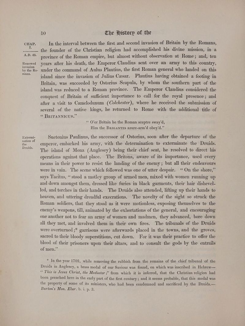 J. A.D. 43. Renewed invasion by the Ro- mans. Extermi- nation of the Druids. 10 Che Htstorp of the In the interval between the first and second invasion of Britain by the Romans, the founder of the Christian religion had accomplished his divine mission, in a province of the Roman empire, but almost without observation at Rome; and, ten years after his death, the Emperor Claudius sent over an army to this country, under the command of Aulus Plautius, the first Roman general who landed on this island since the invasion of Julius Cesar. Plautius having obtained a footing in Britain, was succeeded by Ostorius Scapula, by whom the southern part of the island was reduced to a Roman province. The Emperor Claudius considered the conquest of Britain of sufficient importance to call for the royal presence; and after a visit to Camelodunum (Colchester), where he received the submission of several of the native kings, he returned to Rome with the additional title of « BRITANNICUS.”’ ‘‘ O’er Britain he the Roman sceptre sway’d, Him the Bricanres azure-arm’d obey’d.” Suetonius Paulinus, the successor of Ostorius, soon after the departure of the emperor, embarked his army, with the determination to exterminate the Druids. The island of Mona (Anglesey) being their chief seat, he resolved to direct. his operations against that place. The Britons, aware of its importance, used every means in their power to resist the landing of the enemy; but all their endeavours were in vain. The scene which followed was one of utter despair. ‘‘ On the shore,” says Tacitus, “stood a motley group of armed men, mixed with women running up and down amongst them, dressed like furies in black garments, their hair dishevel- led, and torches in their hands. The Druids also attended, lifting up their hands to heaven, and uttermg dreadful execrations. ‘The novelty of the sight so struck the Roman soldiers, that they stood as it were motionless, exposing themselves to the enemy’s weapons, till, animated by the exhortations of the general, and encouraging one another not to fear an army of women and madmen, they advanced, bore down all they met, and involved them in their own fires. The tribunals of the Druids were overturned ;* garrisons were afterwards placed in the towns, and the groves, sacred to their bloody superstitions, cut down. For it was their practice to offer the blood of their prisoners upon their altars, and to consult the gods by the entrails of men.” * In the year 1702, while removing the rubbish from the remains of the chief tribunal of the Druids in Anglesey, a brass medal of our Saviour was found, on which was inscribed in Hebrew— “ This is Jesus Christ, the Mediator ;” from which it is inferred, that the Christian religion had been preached here in the early part of the first century ; and it seems probable, that this medal was the property of some of its ministers, who had been condemned and sacrificed by the Druids.—