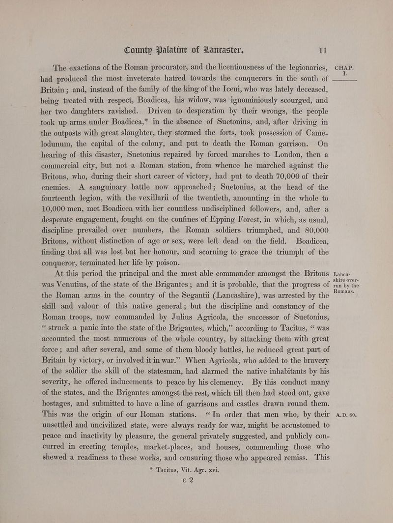 The exactions of the Roman procurator, and the licentiousness of the legionaries, had produced the most inveterate hatred towards the conquerors in the south of Britain ; and, instead of the family of the king of the Iceni, who was lately deceased, being treated with respect, Boadicea, his widow, was ignominiously scourged, and her two daughters ravished. Driven to desperation by their wrongs, the people took up arms under Boadicea,* in the absence of Suetonius, and, after driving in the outposts with great slaughter, they stormed the forts, took possession of Came- lodunum, the capital of the colony, and put to death the Roman garrison. On hearing of this disaster, Suetonius repaired by forced marches to London, then a commercial city, but not a Roman station, from whence he marched against the Britons, who, during their short career of victory, had put to death 70,000 of their enemies. A sanguinary battle now approached; Suetonius, at the head of the fourteenth legion, with the vexillarii of the twentieth, amounting in the whole to 10,000 men, met Boadicea with her countless undisciplined followers, and, after a desperate engagement, fought on the confines of Epping Forest, in which, as usual, discipline prevailed over numbers, the Roman soldiers triumphed, and 80,000 Britons, without distinction of age or sex, were left dead on the field. Boadicea, finding that all was lost but her honour, and scorning to grace the triumph of the conqueror, terminated her life by poison. At this period the principal and the most able commander amongst the Britons was Venutius, of the state of the Brigantes; and it is probable, that the progress of the Roman arms in the country of the Segantii (Lancashire), was arrested by the skill and valour of this native general; but the discipline and constancy of the Roman troops, now commanded by Julius Agricola, the successor of Suetonius, “struck a panic into the state of the Brigantes, which,” according to Tacitus, “ was accounted the most numerous of the whole country, by attacking them with great force ; and after several, and some of them bloody battles, he reduced great part of Britain by victory, or involved it in war.” When Agricola, who added to the bravery of the soldier the skill of the statesman, had alarmed the native inhabitants by his severity, he offered inducements to peace by his clemency. By this conduct many of the states, and the Brigantes amongst the rest, which till then had stood out, gave hostages, and submitted to have a line of garrisons and castles drawn round them. This was the origin of our Roman stations. “In order that men who, by their unsettled and uncivilized state, were always ready for war, might be accustomed to peace and inactivity by pleasure, the general privately suggested, and publicly con- curred in erecting temples, market-places, and houses, commending those who shewed a readiness to these works, and censuring those who appeared remiss. This * Tacitus, Vit. Agr. xvi. C2 CHAP. Lanca- shire over- run by the Romans. A.D. 80.