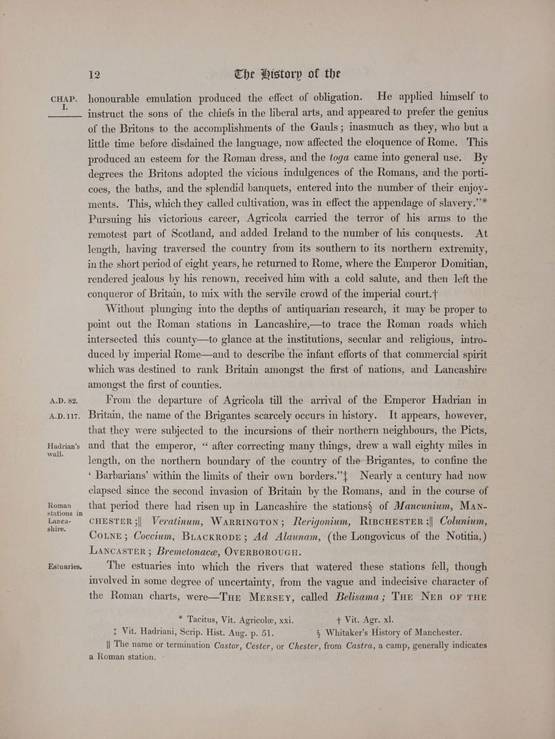 a; A.D. 82. A.D.127. Hadrian’s wall. Roman stations in Lanca- shire. Estuaries, 12 Che Historp of the instruct the sons of the chiefs in the liberal arts, and appearedto prefer the genius of the Britons to the accomplishments of the Gauls ; inasmuch as they, who but a little time before disdained the language, now affected the eloquence of Rome. This produced an esteem for the Roman dress, and the toga came into general use. By degrees the Britons adopted the vicious indulgences of the Romans, and the porti- coes, the baths, and the splendid banquets, entered into the number of their enjoy- ments. This, which they called cultivation, was in effect the appendage of slavery.”* Pursuing his victorious career, Agricola carried the terror of his arms to the remotest part of Scotland, and added Ireland to the number of his conquests. At length, having traversed the country from its southern to its northern extremity, in the short period of eight years, he returned to Rome, where the Emperor Domitian, rendered jealous by his renown, received him with a cold salute, and then left the conqueror of Britain, to mix with the servile crowd of the imperial court. Without plunging into the depths of antiquarian research, it may be proper to poimt out the Roman stations in Lancashire,—to trace the Roman roads which intersected this county—to glance at the institutions, secular and religious, intro- duced by imperial Rome—and to describe the infant efforts of that commercial spirit which was destined to rank Britain amongst the first of nations, and Lancashire amongst the first of counties. From the departure of Agricola till the arrival of the Emperor Hadrian in Britain, the name of the Brigantes scarcely occurs in history. It appears, however, that they were subjected to the incursions of their northern neighbours, the Picts, and that the emperor, “ after correcting many things, drew a wall eighty miles in length, on the northern boundary of the country of the Brigantes, to confine the ‘ Barbarians’ within the limits of their own borders.” { Nearly a century had now elapsed since the second invasion of Brita by the Romans, and in the course of that period there had risen up in Lancashire the stations, of Mancunium, Man- CHESTER ;|| Veratinum, Warrinaton; Rerigonium, RiBcHESTER ;| Coluniwm,. Coune ; Coccium, Buackropre; Ad Alaunam, (the Longovicus of the Notitia,) LANCASTER ; Bremetonace, OVERBOROUGH. The estuaries into which the rivers that watered these stations fell, though involved in some degree of uncertainty, from the vague and indecisive character of the Roman charts, were—TuHE Mersey, called Belisama; Tort NEB OF THE * Tacitus, Vit. Agricole, xxi. + Vit. Agr. xl. t Vit. Hadriani, Scrip. Hist. Aug. p. 51. § Whitaker’s History of Manchester. || The name or termination Castor, Cester, or Chester, from Castra, a camp, generally indicates a Roman station, -