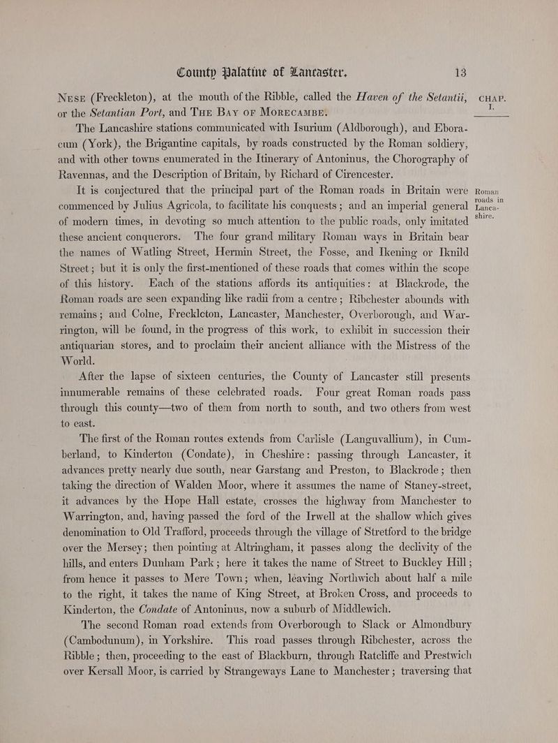 Nese (Freckleton), at the mouth of the Ribble, called the Haven of the Setaniii, or the Setantian Port, and THe Bay or MORECAMBE. The Lancashire stations communicated with Isurium (Aldborough), and Ebora- cum (York), the Brigantine capitals, by roads constructed by the Roman soldiery, and with other towns enumerated in the Itinerary of Antoninus, the Chorography of Ravennas, and the Description of Britain, by Richard of Cirencester. It is conjectured that the principal part of the Roman roads in Britain were commenced by Julius Agricola, to facilitate his conquests ; and an imperial general of modern times, in devoting so much attention to the public roads, only imitated these ancient conquerors. The four grand military Roman ways in Britain bear the names of Watling Street, Hermin Street, the Fosse, and Ikening or Iknild Street ; but it is only the first-mentioned of these roads that comes within the scope of this history. Each of the stations affords its antiquities: at Blackrode, the Roman roads are seen expanding like radi from a centre; Ribchester abounds with remains ; and Colne, Freckleton, Lancaster, Manchester, Overborough, and War- rington, will be found, in the progress of this work, to exhibit in succession their antiquarian stores, and to proclaim their ancient alliance with the Mistress of the World. After the lapse of sixteen centuries, the County of Lancaster still presents innumerable remains of these celebrated roads. Four great Roman roads pass through this county—two of them from north to south, and two others from west to east. The first of the Roman routes extends from Carlisle (Languvallium), in Cum- berland, to Kinderton (Condate), in Cheshire: passing through Lancaster, it advances pretty nearly due south, near Garstang and Preston, to Blackrode; then taking the direction of Walden Moor, where it assumes the name of Staney-street, it advances by the Hope Hall estate, crosses the highway from Manchester to Warrington, and, having passed the ford of the Irwell at the shallow which gives denomination to Old Trafford, proceeds through the village of Stretford to the bridge over the Mersey; then pointing at Altrimgham, it passes along the declivity of the hills, and enters Dunham Park; here it takes the name of Street to Buckley Hill ; from hence it passes to Mere Town; when, leaving Northwich about half a mile to the right, it takes the name of King Street, at Broken Cross, and proceeds to Kinderton, the Condate of Antoninus, now a suburb of Middlewich. The second Roman road extends from Overborough to Slack or Almondbury (Cambodunum), in Yorkshire. This road passes through Ribchester, across the Ribble ; then, proceeding to the east of Blackburn, through Ratcliffe and Prestwich over Kersall Moor, is carried by Strangeways Lane to Manchester ; traversing that Roman roads in Lanca- shire.
