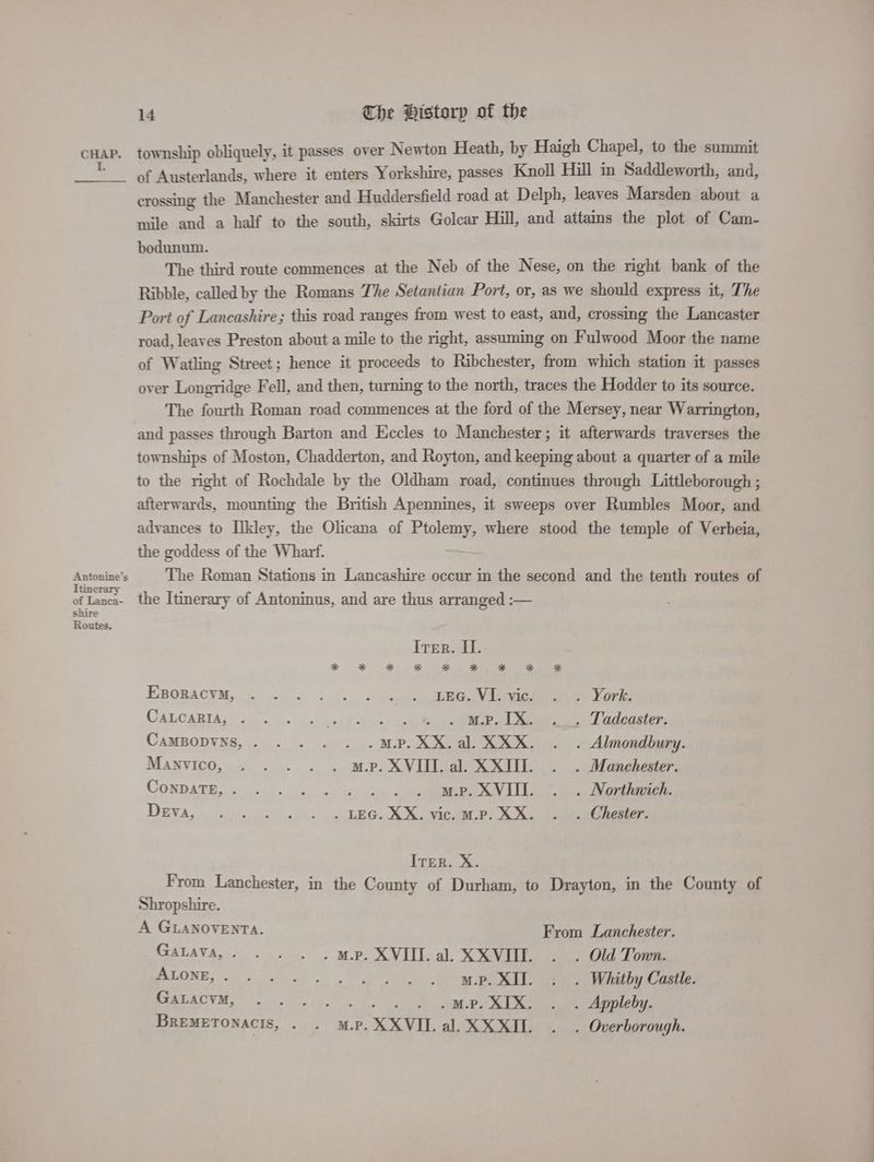 I. Antonine’s Itinerary of Lanca- shire Routes, 14 The Bistorp of the township obliquely, it passes over Newton Heath, by Haigh Chapel, to the summit of Austerlands, where it enters Yorkshire, passes Knoll Hill in Saddleworth, and, crossing the Manchester and Huddersfield road at Delph, leaves Marsden about a mile and a half to the south, skirts Golcar Hill, and attains the plot of Cam- bodunum. The third route commences at the Neb of the Nese, on the right bank of the Ribble, called by the Romans The Setantian Port, or, as we should express it, The Port of Lancashire; this road ranges from west to east, and, crossing the Lancaster road, leaves Preston about a mile to the right, assuming on Fulwood Moor the name of Watling Street; hence it proceeds to Ribchester, from which station it passes over Longridge Fell, and then, turning to the north, traces the Hodder to its source. The fourth Roman road commences at the ford of the Mersey, near Warrington, and passes through Barton and Eccles to Manchester; it afterwards traverses the townships of Moston, Chadderton, and Royton, and keeping about a quarter of a mile to the right of Rochdale by the Oldham road, continues through Littleborough ; afterwards, mounting the British Apennines, it sweeps over Rumbles Moor, and advances to Ilkley, the Olicana of Ptolemy, where stood the temple of Verbeia, the goddess of the Wharf. The Roman Stations in Lancashire occur in the second and the tenth routes of the Itinerary of Antoninus, and are thus arranged :— Irer. II. Epopacvm, ~~. 2)... >: - daet eRe eae ord CALCARIAg sip - c+ + ceil ciowe, aabedaenet Lene 1 Dadaaeton CaMBODVNS,. . . . . .m.P.XX.al. KKK. . . Almondbury. Manvico, . . . . . m.p. XVIII. al. XXIII. . . Manchester. CONDATE, % 6: bo lay ot 4h cet ce Le ene DEva,.. .)¢-:45) 4. ~ LEG. XS. Vic LP) Sn eee ITER. X. From Lanchester, in the County of Durham, to Drayton, in the County of Shropshire. A GLANOVENTA. From Lanchester. GaLava,. . . . . mp. XVIII. al. XXVIIL. . . Old Town. ALONE, 0°. Sas oF hb eee a ee Whitby Castle. CAC ADWM. SoS oie” . . . MP. XIX. . . Appleby. BREMETONACIS, - + MP. XXVITL. al. XXXII. . . Overborough.