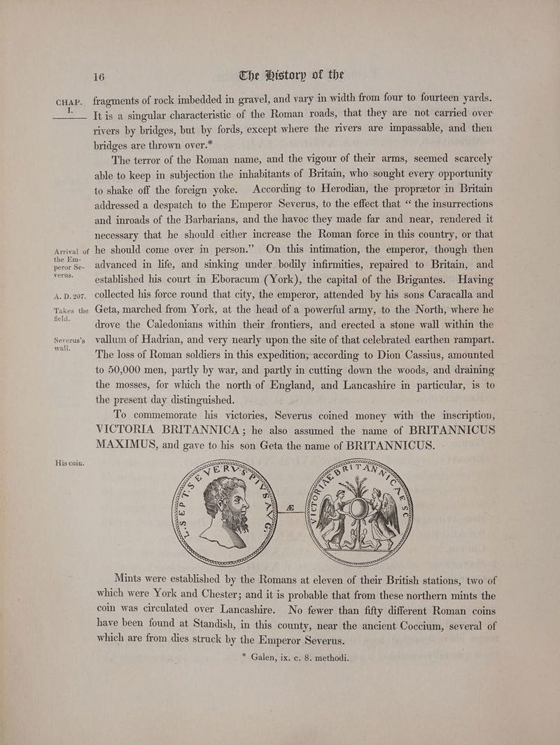 fragments of rock imbedded in gravel, and vary in width from four to fourteen yards. It is a singular characteristic of the Roman roads, that they are not carried over rivers by bridges, but by fords, except where the rivers are impassable, and then bridges are thrown over.* The terror of the Roman name, and the vigour of their arms, seemed scarcely able to keep in subjection the inhabitants of Britain, who sought every opportunity to shake off the foreign yoke. According to Herodian, the propretor in Britain addressed a despatch to the Emperor Severus, to the effect that “ the insurrections and inroads of the Barbarians, and the havoc they made far and near, rendered it necessary that he should either increase the Roman force in this country, or that the Em- peror Se- verus. advanced in life, and sinking under bodily infirmities, repaired to Britain, and established his court im Eboracum (York), the capital of the Brigantes. Having collected his force round that city, the emperor, attended by his sons Caracalla and field. Severus’s wali. His coin. drove the Caledonians within their frontiers, and erected a stone wall within the vallum of Hadrian, and very nearly upon the site of that celebrated earthen rampart. The loss of Roman soldiers in this expedition, according to Dion Cassius, amounted to 50,000 men, partly by war, and partly in cutting down the woods, and draining the mosses, for which the north of England, and Lancashire in particular, is to the present day distinguished. To commemorate his victories, Severus coined money with the inscription, VICTORIA BRITANNICA; he also assumed the name of BRITANNICUS MAXIMUS, and gave to his son Geta the name of BRITANNICUS. Mints were established by the Romans at eleven of their British stations, two of which were York and Chester; and it is probable that from these northern mints the coin was circulated over Lancashire. No fewer than fifty different Roman coins have been found at Standish, in this county, near the ancient Coccium, several of which are from dies struck by the Emperor Severus. _* Galen, ix. c. 8. methodi.