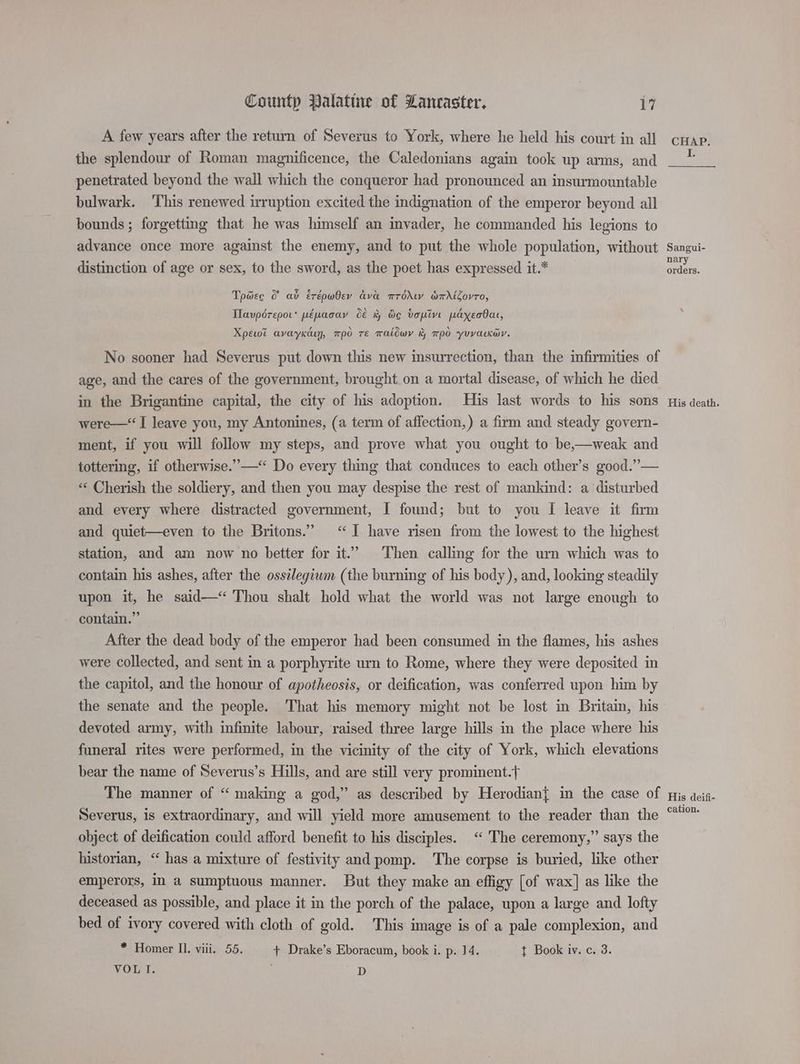 A few years after the return of Severus to York, where he held his court in all the splendour of Roman magnificence, the Caledonians again took up arms, and penetrated beyond the wall which the conqueror had pronounced an insurmountable bulwark. This renewed irruption excited the indignation of the emperor beyond all bounds ; forgetting that he was himself an invader, he commanded his legions to advance once more against the enemy, and to put the whole population, without distinction of age or sex, to the sword, as the poet has expressed it.* Tpdec &amp; ab Erépwbev ava mrddkw amdioyro, Ilavpérepor* pépacay d&amp; &amp; Oc topin payecbat, Xpewt avayKkcuy, mpo Te waldwy &amp; po yuvarKer. No sooner had Severus put down this new insurrection, than the infirmities of age, and the cares of the government, brought.on a mortal disease, of which he died in the Brigantine capital, the city of his adoption. His last words to his sons were—“ I leave you, my Antonines, (a term of affection, ) a firm and steady govern- ment, if you will follow my steps, and prove what you ought to be,—weak and tottering, if otherwise.” —‘“ Do every thing that conduces to each other’s good.”— “‘ Cherish the soldiery, and then you may despise the rest of mankind: a disturbed and every where distracted government, I found; but to you [ leave it firm and quiet—even to the Britons.” ‘I have risen from the lowest to the highest station, and am now no better for it.’ Then calling for the urn which was to contain his ashes, after the ossilegiwm (the burning of his body ), and, looking steadily upon it, he said—“‘ Thou shalt hold what the world was not large enough to contain.” After the dead body of the emperor had been consumed in the flames, his ashes were collected, and sent in a porphyrite urn to Rome, where they were deposited in the capitol, and the honour of apotheosis, or deification, was conferred upon him by the senate and the people. That his memory might not be lost in Britain, his devoted army, with infinite labour, raised three large hills in the place where his funeral rites were performed, in the vicinity of the city of York, which elevations bear the name of Severus’s Hills, and are still very prominent.{ The manner of “ making a god,” as described by Herodian{ in the case of Severus, is extraordinary, and will yield more amusement to the reader than the object of deification could afford benefit to his disciples. ‘“‘ The ceremony,” says the historian, “ has a mixture of festivity and pomp. The corpse is buried, like other emperors, in a sumptuous manner. But they make an effigy [of wax] as like the deceased as possible, and place it in the porch of the palace, upon a large and lofty bed of ivory covered with cloth of gold. This image is of a pale complexion, and * Homer Il. viii. 55. + Drake’s Eboracum, book i. p. 14. t Book iv. c. 3. VOL I. ; nL) orders. His death. His deifi- cation.