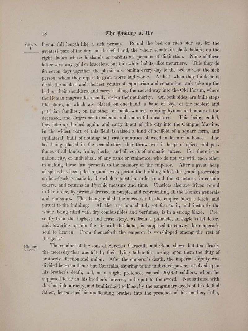 His suc- cessors. 18 Che Historp of the lies at full length like a sick person. Round the bed on each side sit, for the ereatest part of the day, on the left hand, the whole senate in black habits; on the right, ladies whose husbands or parents are persons of distinction. None of these latter wear any gold or bracelets, but thin white habits, like mourners. This they do for seven days together, the physicians coming every day to the bed to visit the sick person, whom they report to grow worse and worse. At last, when they think he is dead, the noblest and choicest youths of equestrian and senatorian rank take up the bed on their shoulders, and carry it along the sacred way into the Old Forum, where the Roman magistrates usually resign their authority. On both sides are built steps like stairs, on which are placed, on one hand, a band of boys of the noblest and patrician families; on the other, of noble women, singing hymns in honour of the deceased, and dirges set to solemn and mournful measures. This being ended, they take up the bed again, and carry it out of the city into the Campus Martius. In the widest part of this field is raised a kind of scaffold of a square form, and equilateral, built of nothing but vast quantities of wood in form of a house. The bed being’ placed in the second story, they throw over it heaps of spices and per- fumes of all kinds, fruits, herbs, and all sorts of aromatic juices. ‘or there is no nation, city, or individual, of any rank or eminence, who do not vie with each other in making these last presents to the memory of the emperor. After a great heap of spices has been piled up, and every part of the building filled, the grand procession on horseback is made by the whole equestrian order round the structure, in certain orders, and returns in Pyrrhic measure and time. Chariots also are driven round in like order, by persons dressed in purple, and representing all the Roman generals ~ and emperors. This being ended, the successor to the empire takes a torch, and puts it to the building. All the rest immediately set fire to it, and instantly the whole, being filled with dry combustibles and perfumes, is in a strong blaze. Pre- sently from the highest and least story, as from a pinnacle, an eagle is let loose, and, towering up into the air with the flame, is supposed to convey the emperor’s soul to heaven. From thenceforth the emperor is worshipped among the rest of the gods.” The conduct of the sons of Severus, Caracalla and Geta, shews but too clearly the necessity that was felt by their dying father for urging upon them the duty of brotherly affection and union. After the emperor’s death, the imperial dignity was divided between them: but Caracalla, aspiring to the undivided power, resolved upon his brother’s death, and, on a slight pretence, caused 20,000 soldiers, whom he supposed to be in his brother’s interest, to be put to the sword. Not satisfied with this horrible atrocity, and familiarized to blood by the sanguinary deeds of his deified father, he pursued his unoffending brother into the presence of his mother, J ulia,