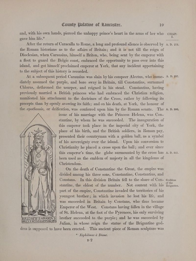 and, with his own hands, pierced the unhappy prince’s heart in the arms of her who gave him life.* After the return of Caracalla to Rome, a long and profound silence is observed by the Roman historians as to the affairs of Britain; and it is not till the reign of Dioclesian, when Carausius, himself a Briton, who, being sent by the emperor with a fleet to guard the Belgic coast, embraced the opportunity to pass over into this island, and got himself proclaimed emperor at York, that any incident appertaining to the subject of this history is recorded. At a subsequent period Carausius was slain by his compeer Alectus, who imme- diately assumed the purple, and bore sway in Britain, till Constantius, surnamed Chlorus, dethroned the usurper, and reigned in his stead. Constantius, having previously married a British princess who had embraced the Christian religion, manifested his attachment to the doctrines of the Cross, rather by following its precepts than by openly avowing its faith; and on his death, at York, the honour of the apotheosis, or deification, was conferred upon him by the Roman senate. The issue of his marriage with the Princess Helena, was Con- stantine, by whom he was succeeded. ‘The inauguration of this emperor took place in the imperial city of York, the place of his birth, and the British soldiers, in Roman pay, presented their countryman with a golden ball, as a symbol of his sovereignty over the island. Upon his conversion to Christianity he placed a cross upon the ball; and ever since this emperor’s time, the globe surmounted by the cross has been used as the emblem of majesty in all the kingdoms of Christendom. On the death of Constantine the Great, the empire was divided among his three sons, Constantine, Constantius, and Constans. In this division Britain fell to the share of Con- stantine, the eldest of the number. Not content with his part of the empire, Constantine invaded the territories of his youngest brother; in which invasion he lost his life, and NSS was succeeded in Britain by Constans, who thus became Emperor of the West. Constans having fallen in the village Z NER \' - = _ We 4 ‘ as > MG | SY) K h A Me ~~ S iS / a] y Cee y] dis ii ws, CSELR= we 2 iif % ! 4 WOWNO RED'S R Wi 5 es \ EQ. GOS Wf.) WW. WQG\ DD35 ]= ESS titty WS. PE VB pe ZZ WY Jz = Uj SRE SAN R ZZ REAR MAA EAA NN < of St. Helena, at the foot of the Pyrenees, his only surviving uly BRIGANIE SERS brother succeeded to the purple; and he was succeeded by Julian, in whose reign the statue of the Brigantine god- dess is supposed to have been erected. This ancient piece of Roman sculpture was * Xiphilinus ad Dione. D2 CHAP. I. A.D. 211. A. D. 297. A. D. 306. A. D. 341. Goddess of the Brigantes.