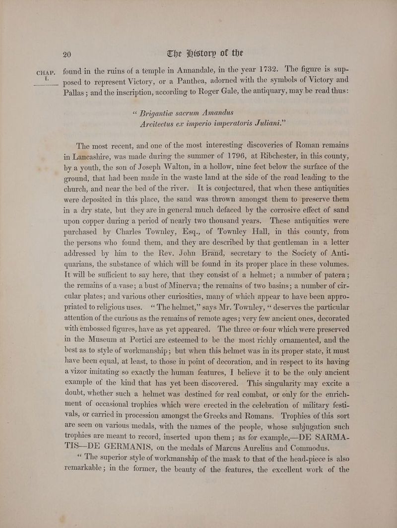 ii 20 The Historp of the found in the ruins of a temple in Annandale, in the year 1732. The figure is sup- posed to represent Victory, or a Panthea, adorned with the symbols of Victory and Pallas ; and the inscription, according to Roger Gale, the antiquary, may be read thus: « Brigantie sacrum Amandus Arcitectus ex imperio imperatoris Juliani.” The most recent, and one of the most interesting discoveries of Roman remains in Lancashire, was made during the summer of 1796, at Ribchester, in this county, by a youth, the son of Joseph Walton, in a hollow, nine feet below the surface of the ground, that had been made in the waste land at the side of the road leading to the church, and near the bed of the river. It is conjectured, that when these antiquities were deposited in this place, the sand was thrown amongst them to preserve them in a dry state, but they are in general much defaced by the corrosive effect of sand upon copper during a period of nearly two thousand years. These antiquities were purchased by Charles Townley, Esq., of Townley Hall, in this county, from the persons who found them, and they are described by that gentleman in a letter addressed by him to the Rev. John Brand, secretary to the Society of Anti- quarians, the substance of which will be found in its proper place in these volumes. It will be sufficient to say here, that they consist of a helmet; a number of patera ; the remains of a-vase; a bust of Minerva; the remains of two basins; a number of cir- cular plates; and various other curiosities, many of which appear to have been appro- priated to religious uses. ‘The helmet,” says Mr. Townley, “ deserves the particular attention of the curious as the remains of remote ages; very few ancient ones, decorated with embossed figures, have as yet appeared. The three or-four which were preserved in the Museum at Portici are esteemed to be the most richly ornamented, and the best as to style of workmanship; but when this helmet was in its proper state, it must have been equal, at least, to those in point of decoration, and in respect to its having a vizor imitating so exactly the human features, I believe it to be the only ancient example of the kind that has yet been discovered. This singularity may excite a doubt, whether such a helmet was destined for real combat, or only for the enrich- ment of occasional trophies which were erected in the celebration of military festi- vals, or carried in procession amongst the Greeks and Romans. Trophies of this sort are seen on various medals, with the names of the people, whose subjugation such trophies are meant to record, inserted upon them; as for example—DE SARMA- TIS—DE GERMANIS, on the medals of Marcus Aurelius and Commodus. “ The superior style of workmanship of the mask to that of the head-piece is also remarkable ; in the former, the beauty of the features, the excellent work of the