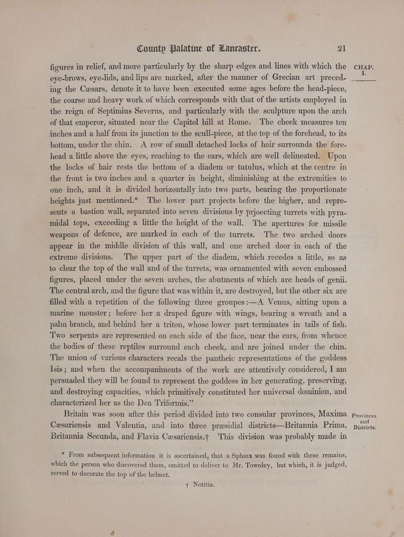 figures in relief, and more particularly by the sharp edges and lines with which the eye-brows, eye-lids, and lips are marked, after the manner of Grecian art preced- ing the Cwsars, denote it to have been executed some ages before the head-piece, the coarse and heavy work of which corresponds with that of the artists employed in the reign of Septimius Severus, and particularly with the sculpture upon the arch of that emperor, situated near the Capitol hill at Rome. The cheek measures ten inches and a half from its junction to the scull-piece, at the top of the forehead, to its bottom, under the chin. A row of small detached locks of hair surrounds the fore- head a little above the eyes, reaching to the ears, which are well delineated. Upon the locks of hair rests the bottom of a diadem or tutulus, which at the centre in the front is two inches and a quarter in height, diminishing at the extremities to one inch, and it is divided horizontally into two parts, bearing the proportionate heights just mentioned.* The lower part projects before the higher, and repre- sents a bastion wall, separated into seven divisions by prjoecting turrets with pyra- midal tops, exceeding a little the height of the wall. The apertures for missile weapons of defence, are marked in each of the turrets. The two arched doors appear in the middle division of this wall, and one arched door in each of the extreme divisions. The upper part of the diadem, which recedes a little, so as to clear the top of the wall and of the turrets, was ornamented with seven embossed figures, placed under the seven arches, the abutments of which are heads of genii. The central arch, and the figure that was within it, are destroyed, but the other six are filled with a repetition of the following three groupes:—A Venus, sitting upon a marine monster; before her a draped figure with wings, bearing a wreath and a palm branch, and behind her a triton, whose lower part terminates in tails of fish. ‘Two serpents are represented on each side of the face, near the ears, from whence the bodies of these reptiles surround each cheek, and are joined under the chin. The union of various characters recals the pantheic representations of the goddess Isis; and when the accompaniments of the work are attentively considered, I am persuaded they will be found to represent the goddess in her generating, preserving, and destroying capacities, which primitively constituted her universal dominion, and characterized her as the Dea Triformis.”’ Britain was soon after this period divided into two consular provinces, Maxima Cesariensis and Valentia, and into three presidial districts—Britannia Prima, Britannia Secunda, and Flavia Cesariensis.t This division was probably made in * From subsequent information it is ascertained, that a Sphinx was found with these remains, which the person who discovered them, omitted to deliver to Mr. Townley, but which, it is judged, served to decorate the top of the helmet. + Notitia. CHAP. E, Provinces and Districts.