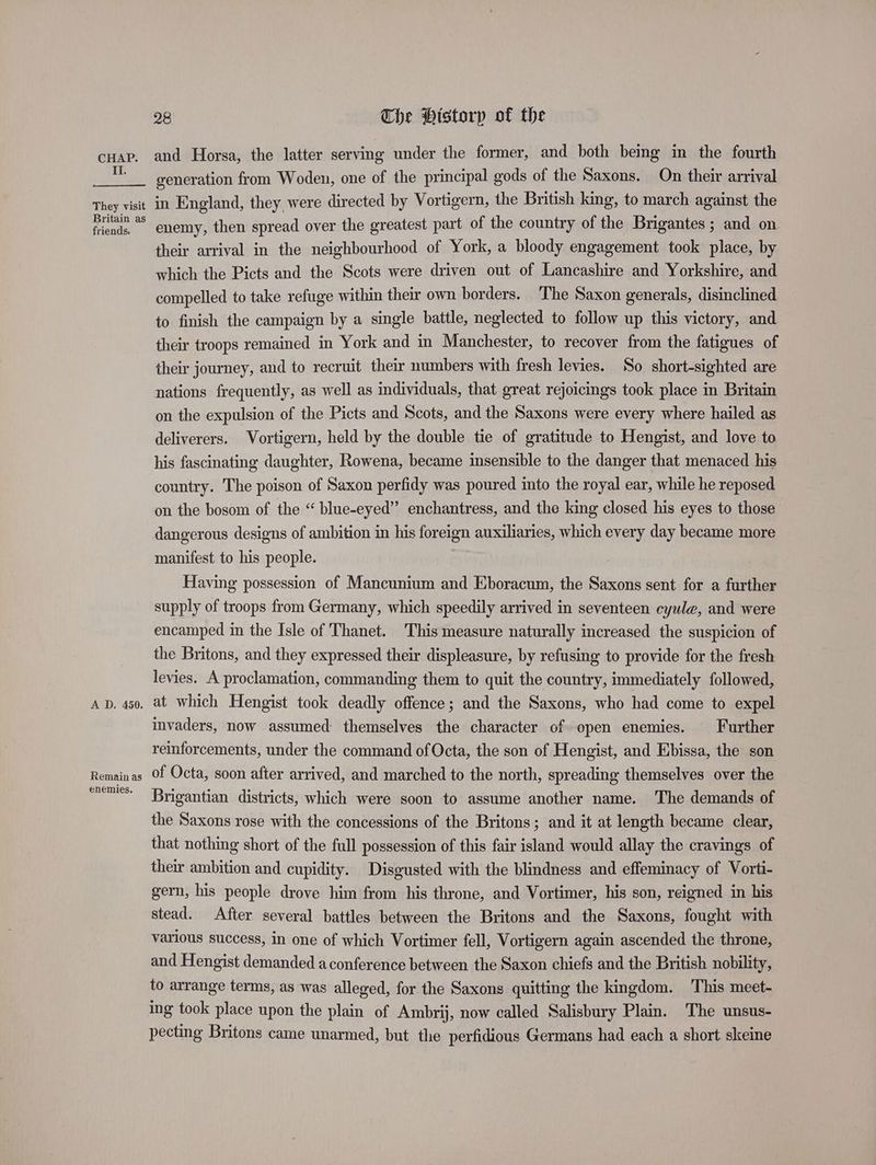 cuap. and Horsa, the latter serving under the former, and both bemg in the fourth “ generation from Woden, one of the principal gods of the Saxons. On their arrival They visit in England, they were directed by Vortigern, the British king, to march against the fieteue enemy, then spread over the greatest part of the country of the Brigantes ; and on their arrival in the neighbourhood of York, a bloody engagement took place, by which the Picts and the Scots were driven out of Lancashire and Yorkshire, and compelled to take refuge within their own borders. ‘The Saxon generals, disinclined to finish the campaign by a single battle, neglected to follow up this victory, and their troops remained in York and in Manchester, to recover from the fatigues of their journey, and to recruit their numbers with fresh levies. So short-sighted are nations frequently, as well as individuals, that great rejoicings took place in Britain on the expulsion of the Picts and Scots, and the Saxons were every where hailed as deliverers. Vortigern, held by the double tie of gratitude to Hengist, and love to his fascinating daughter, Rowena, became imsensible to the danger that menaced his country. The poison of Saxon perfidy was poured into the royal ear, while he reposed on the bosom of the “ blue-eyed” enchantress, and the king closed his eyes to those dangerous designs of ambition in his foreign auxiliaries, which every day became more manifest to his people. Having possession of Mancunium and Eboracum, the Saxons sent for a further supply of troops from Germany, which speedily arrived in seventeen cyule, and were encamped in the Isle of Thanet. This measure naturally increased the suspicion of the Britons, and they expressed their displeasure, by refusing to provide for the fresh levies. A proclamation, commanding them to quit the country, immediately followed, Ap, 450, at which Hengist took deadly offence; and the Saxons, who had come to expel invaders, now assumed themselves the character of open enemies. Further reinforcements, under the command of Octa, the son of Hengist, and Ebissa, the son Remainas Of Octa, soon after arrived, and marched to the north, spreading themselves over the memes: Brigantian districts, which were soon to assume another name. The demands of the Saxons rose with the concessions of the Britons; and it at length became clear, that nothing short of the full possession of this fair island would allay the cravings of thew ambition and cupidity. Disgusted with the blindness and effeminacy of Vorti- gern, his people drove him from his throne, and Vortimer, his son, reigned in his stead. After several battles between the Britons and the Saxons, fought with various success, in one of which Vortimer fell, Vortigern again ascended the throne, and Hengist demanded a conference between the Saxon chiefs and the British nobility, to arrange terms, as was alleged, for the Saxons quitting the kingdom. This meet- ing took place upon the plain of Ambrij, now called Salisbury Plain. The unsus- pecting Britons came unarmed, but the perfidious Germans had each a short skeine