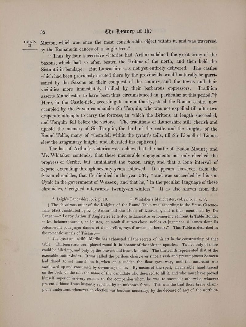 CHAP. Marton, which was once the most considerable object within it, and was traversed ct by the Romans in canoes of a single tree.* « Thus by four successive victories had Arthur subdued the great army of the Saxons, which had so often beaten the Britons of the north, and then held the Sistuntii in bondage. But Lancashire was not yet entirely delivered. The castles which had been previously erected there by the provincials, would naturally be garri- soned by the Saxons on their conquest of the country, and the towns and their vicinities more immediately bridled by their barbarous oppressors. Tradition asserts Manchester to have been thus circumstanced in particular at this period.” Here, in the Castle-field, according to our authority, stood the Roman castle, now occupied by the Saxon commander Sir Torquin, who was not expelled till after two desperate attempts to carry the fortress, in which the Britons at length succeeded, and Torquin fell before the victors. The traditions of Lancashire still cherish and uphold the memory of Sir Torquin, the lord of the castle, and the knights of the Round Table, many of whom fell within the tyrant’s toils, till Sir Lionell of Liones slew the sanguinary knight, and liberated his captives.{ The last of Arthur’s victories was achieved at the battle of Badon Mount; and Mr. Whitaker contends, that these memorable engagements not only checked the progress of Cerdic, but annihilated the Saxon army, and that a long interval. of repose, extending through seventy years, followed. It appears, however, from the Saxon chronicles, that Cerdic died in the year 534, “ and was succeeded by his son Cynic in the government of Wessex ; and that he,” in the peculiar language of these chronicles, “reigned afterwards twenty-six winters.” It is also shewn from the * Leigh’s Lancashire, b. i. p. 18. + Whitaker’s Manchester, vol. rz. b. ii. c. 2. t The chivalrous order of the Knights of the Round Table was, according to the Vetus Ceremo- niale MSS., instituted by King Arthur and the Duke of Lancaster, and is thus mentioned by Du Cange :—‘‘ Le roy Arthur d’ Angleterre et le duc le Lancastre ordonnerent et firent la Table Ronde, et les behours tournois, et joustes, et moult d’ autres chose nobles et jugemens d’ armes dont ils ordonnerent pour juger dames et damoiselles, roys d’ armes et heraux.’’ This Table is described in the romantic annals of Tristan :— “‘ The great and skilful Merlin has exhausted all the secrets of his art in the constructing of that table. Thirteen seats were placed round it, in honour of the thirteen apostles. Twelve only of these could be filled up, and only by the bravest and truest knights. The thirteenth represented that of the execrable traitor Judas. It was called the perilous chair, ever since a rash and presumptuous Saracen had dared to set himself on it, when on a sudden the floor gave way, and the miscreant was swallowed up and consumed by devouring flames. By means of the spell, an invisible hand traced on the back of the seat the name of the candidate who deserved to fill it, and who must have proved himself saperior in every respect to the companion whom he was to succeed; otherwise, whoever presented himself was instantly repelled by an unknown force. This was the trial those brave cham- pions underwent whenever an election was become necessary, by the decease of any of the worthies.