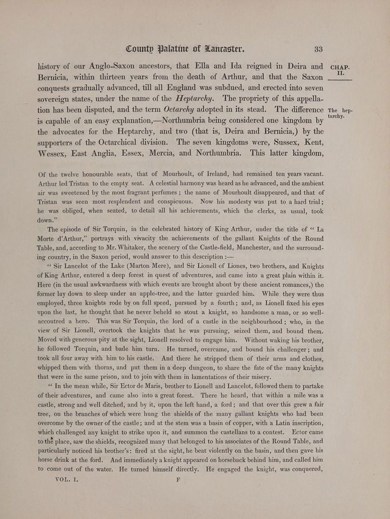 history of our Anglo-Saxon ancestors, that Ella and Ida reigned in Deira and Bernicia, within thirteen years from the death of Arthur, and that the Saxon conquests gradually advanced, till all England was subdued, and erected into seven sovereign states, under the name of the Heptarchy. ‘The propriety of this appella- tion has been disputed, and the term Octarchy adopted in its stead. The difference is capable of an easy explanation,—Northumbria being considered one kingdom by the advocates for the Heptarchy, and two (that is, Deira and Bernicia,) by the supporters of the Octarchical division. The seven kingdoms were, Sussex, Kent, Wessex, East Anglia, Essex, Mercia, and Northumbria. This latter kingdom, Of the twelve honourable seats, that of Mourhoult, of Ireland, had remained ten years vacant. Arthur led Tristan to the empty seat. A celestial harmony was heard as he advanced, and the ambient air was sweetened by the most fragrant perfumes ; the name of Mourhoult disappeared, and that of Tristan was seen most resplendent and conspicuous. Now his modesty was put to a hard trial; he was obliged, when seated, to detail all his achievements, which the clerks, as usual, took down.” The episode of Sir Torquin, in the celebrated history of King Arthur, under the title of “ La Morte d’Arthur,” portrays with vivacity the achievements of the gallant Knights of the Round Table, and, according to Mr. Whitaker, the scenery of the Castle-field, Manchester, and the surround- ing country, in the Saxon period, would answer to this description :— “¢ Sir Lancelot of the Lake (Marton Mere), and Sir Lionell of Liones, two brothers, and Knights of King Arthur, entered a deep forest in quest of adventures, and came into a great plain within it. Here (in the usual awkwardness with which events are brought about by these ancient romances,) the former lay down to sleep under an apple-tree, and the latter guarded him. While they were thus employed, three knights rode by on full speed, pursued by a fourth; and, as Lionell fixed his eyes upon the last, he thought that he never beheld so stout a knight, so handsome a man, or so well- accoutred a hero. This was Sir Torquin, the lord of a castle in the neighbourhood ; who, in the view of Sir Lionell, overtook the knights that he was pursuing, seized them, and bound them. Moved with generous pity at the sight, Lionell resolved to engage him. Without waking his brother, he followed Torquin, and bade him turn. He turned, overcame, and bound his challenger; and took all four away with him to his castle. And there he stripped them of their arms and clothes, whipped them with thorns, and put them in a deep dungeon, to share the fate of the many knights that were in the same prison, and to join with them in lamentations of their misery. “In the mean while, Sir Ector de Maris, brother to Lionell and Lancelot, followed them to partake of their adventures, and came also into a great forest. There he heard, that within a mile was a castle, strong and well ditched, and by it, upon the left hand, a ford; and that over this grew a fair tree, on the branches of which were hung the shields of the many gallant knights who had been overcome by the owner of the castle; and at the stem was a basin of copper, with a Latin inscription, which challenged any knight to strike upon it, and summon the castellans to a contest. Ector came to thé place, saw the shields, recognized many that belonged to his associates of the Round Table, and particularly noticed his brother’s: fired at the sight, he beat violently on the basin, and then gave his horse drink at the ford. And immediately a knight appeared on horseback behind him, and called him to come out of the water. He turned himself directly. He engaged the knight, was conquered, VOL. I. F CHAP. II. The hep- tarchy.