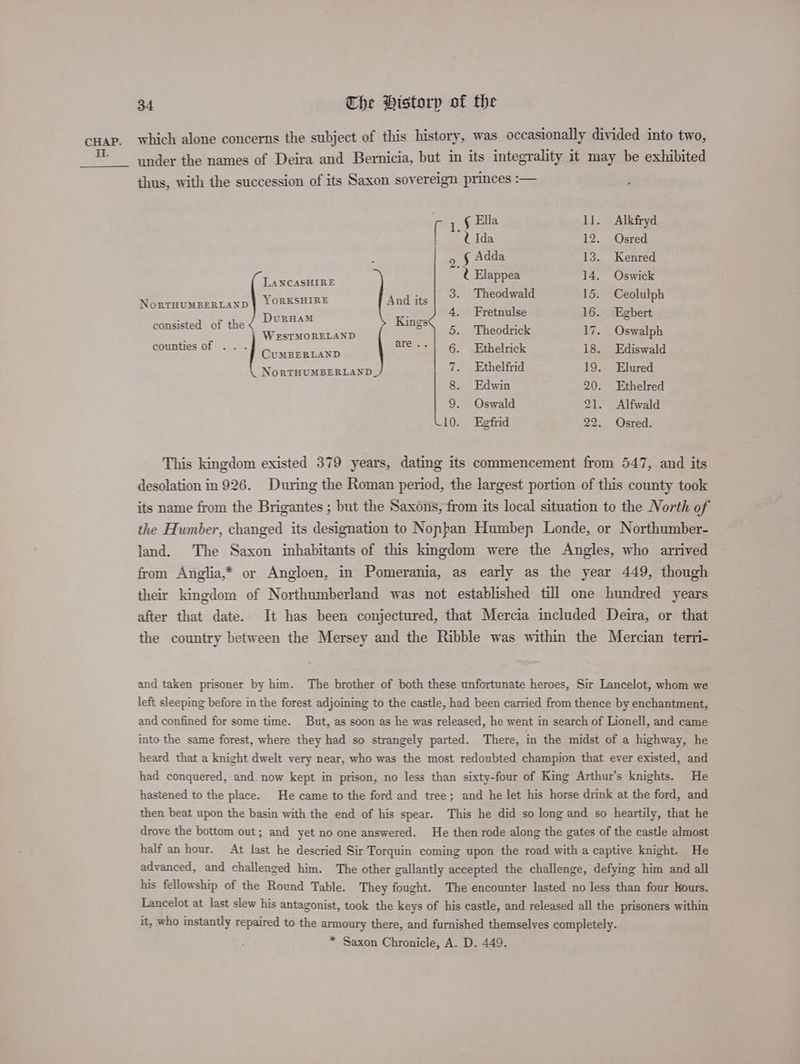 cHap. which alone concerns the subject of this history, was occasionally divided into two, = under the names of Deira and Bernicia, but in its integrality it may be exhibited thus, with the succession of its Saxon sovereign princes :— r 1,§ Ella 11. Alkfryd [ “UIda 12. Osred ‘ ¢ Adda 13. Kenred LANCASHIRE 4a Elappea 14. Oswick NorTHUMBERLAND | YORKSHIRE Anite 15. Ceolulph a DuRHAM Kines 4. Fretnulse 16. Egbert consisted of the eee ones g 5. Theodrick 17. Oswalph counties of .. . pares coal are--| ¢ | Fthelrick 18. Ediswald NoRTHUMBERLAND 7. Ethelfrid 19. Elured 8. Edwin 20. Ethelred 9. Oswald 21. Alfwald 10. Egfrid 22. Osred. This kingdom existed 379 years, dating its commencement from 547, and its desolation in 926. During the Roman period, the largest portion of this county took its name from the Brigantes ; but the Saxons, from its local situation to the North of the Humber, changed its designation to Nopban Humbep Londe, or Northumber- land. The Saxon inhabitants of this kingdom were the Angles, who arrived from Anglia,* or Angloen, in Pomerania, as early as the year 449, though their kingdom of Northumberland was not established till one hundred years after that date. It has been conjectured, that Mercia included Deira, or that the country between the Mersey and the Ribble was within the Mercian terri- and taken prisoner by him. The brother of both these unfortunate heroes, Sir Lancelot, whom we left sleeping before in the forest adjoining to the castle, had been carried from thence by enchantment, and confined for some time. But, as soon as he was released, he went in search of Lionell, and came into the same forest, where they had so strangely parted. There, in the midst of a highway, he heard that a knight dwelt very near, who was the most redoubted champion that ever existed, and had conquered, and. now kept in prison, no less than sixty-four of King Arthur's knights. He hastened to the place. He came to the ford and tree; and he let his horse drink at the ford, and then beat upon the basin with the end of his spear. This he did so long and so heartily, that he drove the bottom out; and yet no one answered. He then rode along the gates of the castle almost half an hour. At last he descried Sir Torquin coming upon the road with a captive knight. He advanced, and challenged him. The other gallantly accepted the challenge, defying him and all his fellowship of the Round Table. They fought. The encounter lasted no less than four Hours. Lancelot at last slew his antagonist, took the keys of his castle, and released all the prisoners within it, who instantly repaired to the armoury there, and furnished themselyes completely. * Saxon Chronicle, A. D. 449.
