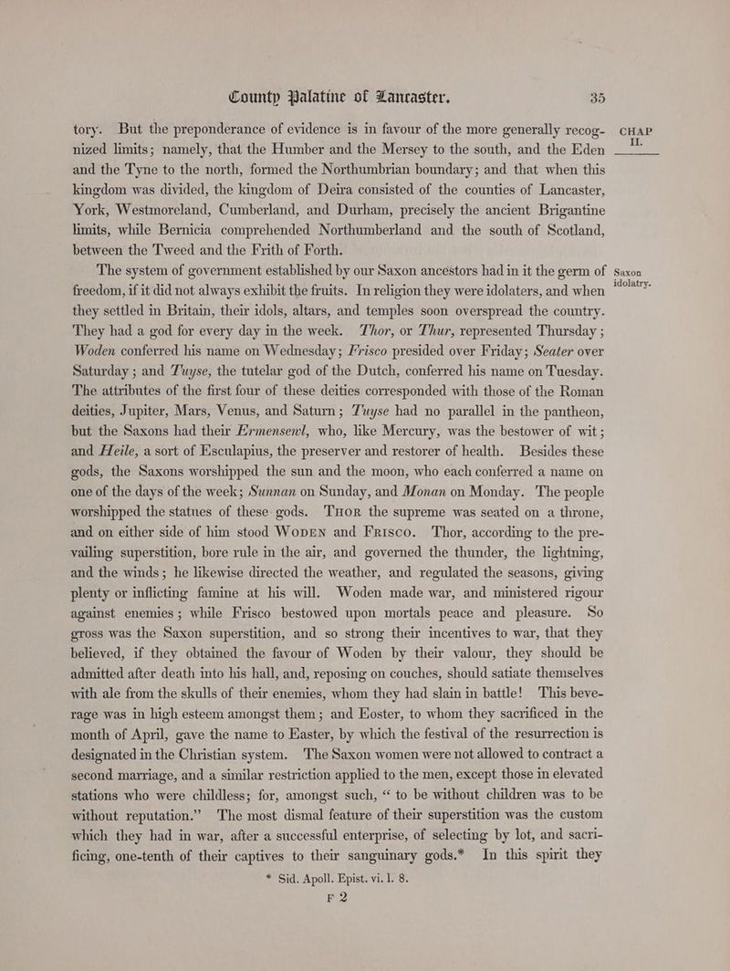 tory. But the preponderance of evidence is in favour of the more generally recog- nized limits; namely, that the Humber and the Mersey to the south, and the Eden and the Tyne to the north, formed the Northumbrian boundary; and that when this kingdom was divided, the kingdom of Deira consisted of the counties of Lancaster, York, Westmoreland, Cumberland, and Durham, precisely the ancient Brigantine limits, while Bernicia comprehended Northumberland and the south of Scotland, between the Tweed and the Frith of Forth. CHAP II. freedom, if it did not always exhibit the fruits. In religion they were idolaters, and when they settled in Britain, their idols, altars, and temples soon overspread the country. They had a god for every day in the week. Thor, or Thur, represented Thursday ; Woden conferred his name on Wednesday; Frisco presided over Friday; Seater over Saturday ; and Tuyse, the tutelar god of the Dutch, conferred his name on Tuesday. The attributes of the first four of these deities corresponded with those of the Roman deities, Jupiter, Mars, Venus, and Saturn; Tuyse had no parallel in the pantheon, but the Saxons had their Ermensenl, who, like Mercury, was the bestower of wit ; and Heile, a sort of Eisculapius, the preserver and restorer of health. Besides these gods, the Saxons worshipped the sun and the moon, who each conferred a name on one of the days of the week; Swnnan on Sunday, and Monan on Monday. The people worshipped the statues of these: gods. THoR the supreme was seated on a throne, and on either side of him stood WopEN and Frisco. Thor, according to the pre- vailing superstition, bore rule in the air, and governed the thunder, the lightning, and the winds; he likewise directed the weather, and regulated the seasons, giving plenty or inflicting famine at his will. Woden made war, and ministered rigour against enemies; while Frisco bestowed upon mortals peace and pleasure. So gross was the Saxon superstition, and so strong their incentives to war, that they believed, if they obtained the favour of Woden by their valour, they should be admitted after death into his hall, and, reposing on couches, should satiate themselves with ale from the skulls of their enemies, whom they had slain in battle! This beve- rage was in high esteem amongst them; and Eoster, to whom they sacrificed im the month of April, gave the name to Easter, by which the festival of the resurrection is designated in the Christian system. The Saxon women were not allowed to contract a second marriage, and a similar restriction applied to the men, except those in elevated stations who were childless; for, amongst such, “ to be without children was to be without reputation.” The most dismal feature of their superstition was the custom which they had in war, after a successful enterprise, of selecting by lot, and sacri- ficing, one-tenth of their captives to their sanguinary gods.* In this spirit they F 2 idolatry.