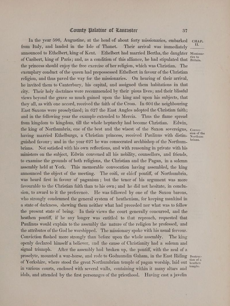 In the year 596, Augustine, at the head of about forty missionaries, embarked from Italy, and landed in the Isle of Thanet. Their arrival was immediately announced to Ethelbert, king of Kent. Ethelbert had married Bertha, the daughter of Caribert, king of Paris; and, as a condition of this alliance, he had stipulated that the princess should enjoy the free exercise of her religion, which was Christian. The exemplary conduct of the queen had prepossessed Ethelbert in favour of the Christian religion, and thus paved the way for the missionaries. On hearing of their arrival, he invited them to Canterbury, his capital, and assigned them habitations in that city. Their holy doctrines were recommended by their pious lives; and their blissful views beyond the grave so much gained upon the king and upon his subjects, that they all, as with one accord, received the faith of the Cross. In 604 the neighbouring East Saxons were proselytized; in 627 the East Angles adopted the Christian faith; and in the following year the example extended to Mercia. Thus the flame spread from kingdom to kingdom, till the whole heptarchy had become Christian. Edwin, the king of Northumbria, one of the best and the wisest of the Saxon sovereigns, having married Ethelburga, a Christian princess, received Paulinus with distin- guished favour; and in the year 627 he was consecrated archbishop of the Northum- brians. Not satisfied with his own reflections, and with reasoning in private with his ministers on the subject, Edwin convened all his nobility, counsellors, and friends, to examine the grounds of both religions, the Christian and the Pagan, in a solemn assembly held at York. This memorable convocation having assembled, the king announced the object of the meeting. The coifi, or chief pontiff, of Northumbria, was heard first in favour of paganism; but the tenor of his argument was more favourable to the Christian faith than to his own; and he did not hesitate, in conclu- sion, to award to it the preference. He was followed by one of the Saxon barons, who strongly condemned the general system of heathenism, for keeping mankind in a state of darkness, shewing them neither what had preceded nor what was to follow the present state of being. In their views the court generally concurred, and the heathen pontiff, if he any longer was entitled to that reproach, requested that Paulinus would explain to the assembly the nature of the religion he professed, and the attributes of the God he worshipped. The missionary spoke with his usual fervour. Conviction flashed more strongly than before upon the whole assembly. The king openly declared himself a believer, and the cause of Christianity had a solemn and signal triumph. After the assembly had broken up, the pontiff, with the zeal of a proselyte, mounted a war-horse, and rode to Godmundin Gaham, in the East Riding of Yorkshire, where stood the great Northumbrian temple of pagan worship, laid out in various courts, enclosed with several walls, containing within it many altars and idols, and attended by the first personages of the priesthood. Having cast a javelin CHAP. II. Missiona- ries to Britain. Conver- sion of the Northum. brians. Destruc- tion of a heathen temple.