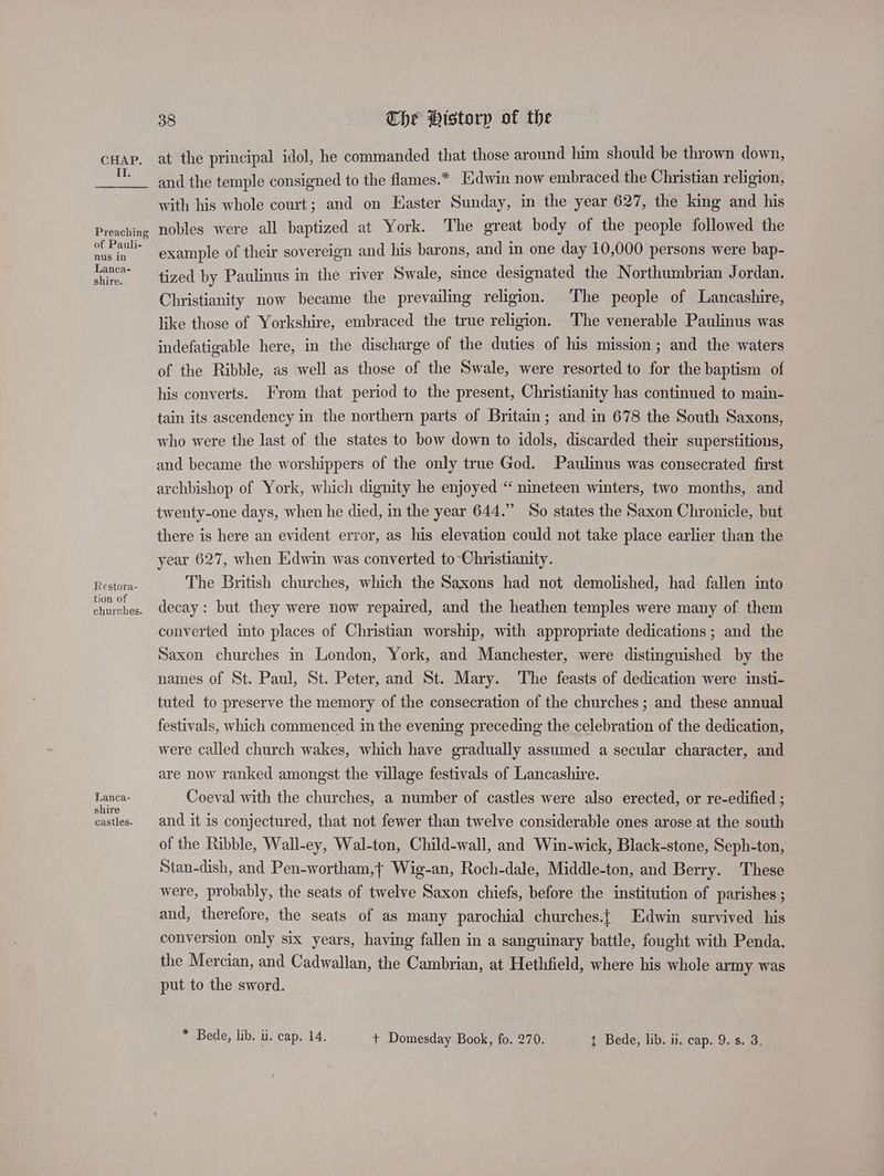 Il. Preaching of Pauli- nus in Lanca- shire. Restora- tion of churches. Lanca- shire castles. 38 The Historp of the at the principal idol, he commanded that those around him should be thrown down, and the temple consigned to the flames.* Edwin now embraced the Christian religion, with his whole court; and on Easter Sunday, in the year 627, the king and his nobles were all baptized at York. The great body of the people followed the example of their sovereign and his barons, and in one day 10,000 persons were bap- tized by Paulinus in the river Swale, since designated the Northumbrian Jordan. Christianity now became the prevailing religion. The people of Lancashire, like those of Yorkshire, embraced the true religion. The venerable Paulinus was indefatigable here, in the discharge of the duties of his mission; and the waters of the Ribble, as well as those of the Swale, were resorted to for the baptism of his converts. From that period to the present, Christianity has continued to main- tain its ascendency in the northern parts of Britain; and in 678 the South Saxons, who were the last of the states to bow down to idols, discarded their superstitions, and became the worshippers of the only true God. Paulinus was consecrated first archbishop of York, which dignity he enjoyed “ nineteen winters, two months, and twenty-one days, when he died, in the year 644.” So states the Saxon Chronicle, but there is here an evident error, as his elevation could not take place earlier than the year 627, when Edwin was converted to Christianity. The British churches, which the Saxons had not demolished, had fallen into decay: but they were now repaired, and the heathen temples were many of them converted into places of Christian worship, with appropriate dedications; and the Saxon churches in London, York, and Manchester, were distinguished by the names of St. Paul, St. Peter, and St. Mary. The feasts of dedication were insti- tuted to preserve the memory of the consecration of the churches; and these annual festivals, which commenced in the evening preceding the celebration of the dedication, were called church wakes, which have gradually assumed a secular character, and are now ranked amongst the village festivals of Lancashire. Coeval with the churches, a number of castles were also erected, or re-edified ; and it is conjectured, that not fewer than twelve considerable ones arose at the south of the Ribble, Wall-ey, Wal-ton, Child-wall, and Win-wick, Black-stone, Seph-ton, Stan-dish, and Pen-wortham,} Wig-an, Roch-dale, Middle-ton, and Berry. ‘These were, probably, the seats of twelve Saxon chiefs, before the institution of parishes ; and, therefore, the seats of as many parochial churches.{ Edwin survived his conversion only six years, having fallen in a sanguinary battle, fought with Penda. the Mercian, and Cadwallan, the Cambrian, at Hethfield, where his whole army was put to the sword.