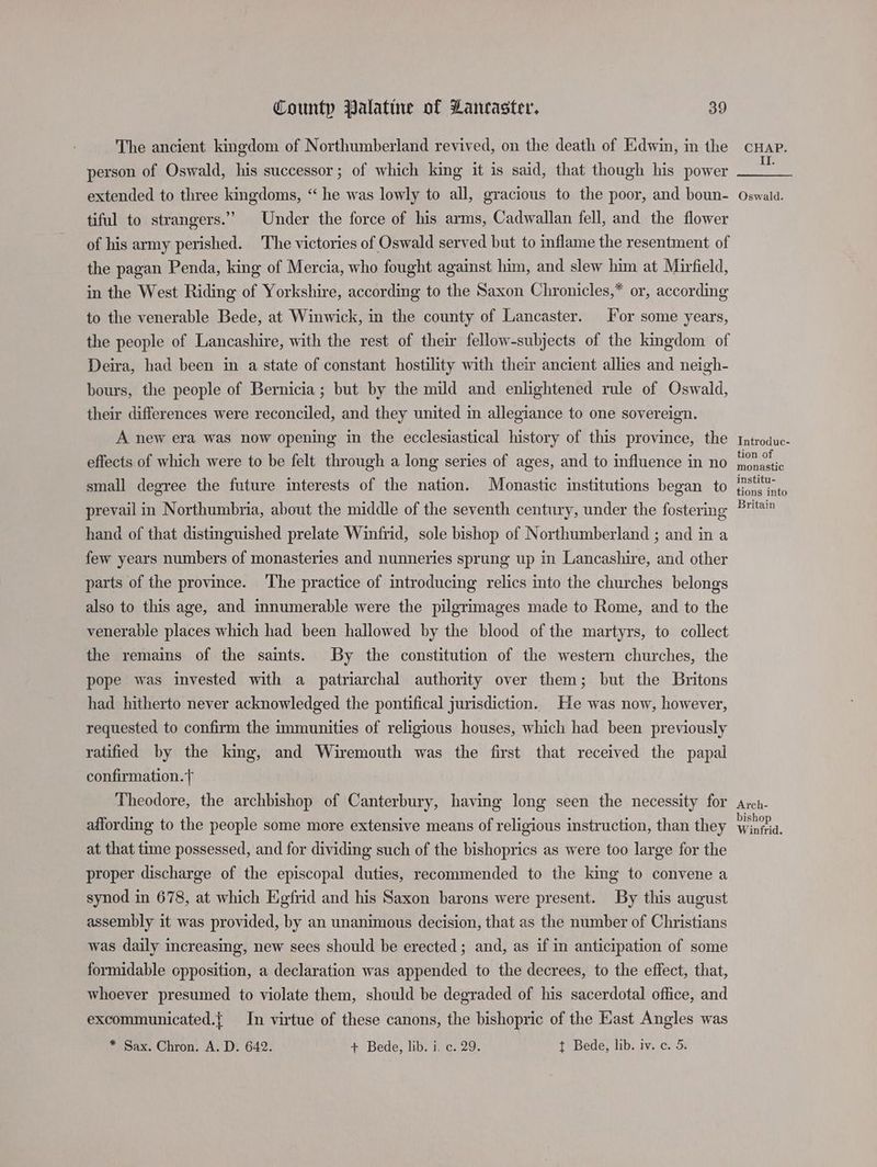 The ancient kingdom of Northumberland revived, on the death of Edwin, in the person of Oswald, his successor; of which king it is said, that though his power extended to three kingdoms, “ he was lowly to all, gracious to the poor, and boun- tiful to strangers.’ Under the force of his arms, Cadwallan fell, and the flower of his army perished. The victories of Oswald served but to inflame the resentment of the pagan Penda, king of Mercia, who fought against him, and slew him at Mirfield, in the West Riding of Yorkshire, according to the Saxon Chronicles,* or, according to the venerable Bede, at Winwick, in the county of Lancaster. For some years, the people of Lancashire, with the rest of their fellow-subjects of the kingdom of Deira, had been in a state of constant hostility with their ancient allies and neigh- bours, the people of Bernicia; but by the mild and enlightened rule of Oswald, their differences were reconciled, and they united in allegiance to one sovereign. A new era was now opening in the ecclesiastical history of this province, the effects of which were to be felt through a long series of ages, and to influence in no small degree the future interests of the nation. Monastic institutions began to prevail in Northumbria, about the middle of the seventh century, under the fostering hand of that distinguished prelate Winfrid, sole bishop of Northumberland ; and in a few years numbers of monasteries and nunneries sprung up in Lancashire, and other parts of the province. The practice of introducing relics into the churches belongs also to this age, and innumerable were the pilgrimages made to Rome, and to the venerable places which had been hallowed by the blood of the martyrs, to collect the remains of the saints. By the constitution of the western churches, the pope was invested with a patriarchal authority over them; but the Britons had hitherto never acknowledged the pontifical jurisdiction. He was now, however, requested to confirm the immunities of religious houses, which had been previously ratified by the king, and Wiremouth was the first that received the papal confirmation. Theodore, the archbishop of Canterbury, having long seen the necessity for affording to the people some more extensive means of religious instruction, than they at that time possessed, and for dividing such of the bishoprics as were too large for the proper discharge of the episcopal duties, recommended to the king to convene a synod in 678, at which Egfrid and his Saxon barons were present. By this august assembly it was provided, by an unanimous decision, that as the number of Christians was daily increasing, new sees should be erected ; and, as if in anticipation of some formidable opposition, a declaration was appended to the decrees, to the effect, that, whoever presumed to violate them, should be degraded of his sacerdotal office, and excommunicated.{ In virtue of these canons, the bishopric of the East Angles was * Sax. Chron. A. D. 642. + Bede, lib. i. c. 29. t Bede, lib. iv. c. 5. CHAP. II. Oswald. Introduc- tion of monastic institu- tions into Britain Arch- bishop Winfrid.