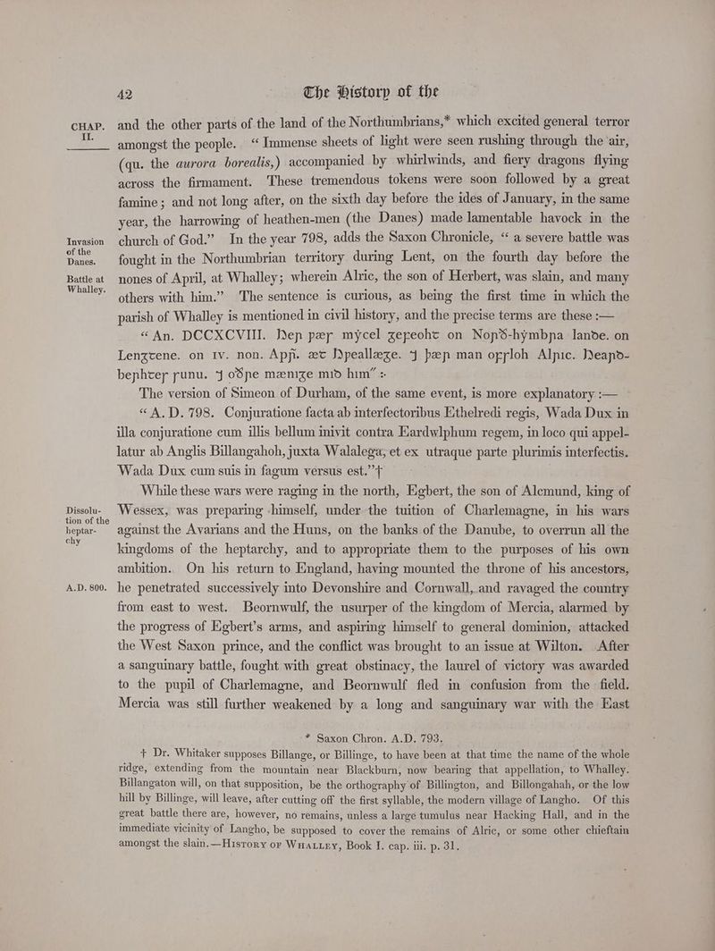 Il. Invasion of the Danes. Battle at Whalley. Dissolu- tion of the heptar- chy A.D. 800. 42 The Historp of the and the other parts of the land of the Northumbrians,* which excited general terror amongst the people. “ Immense sheets of light were seen rushing through the ‘air, (qu. the aurora borealis,) accompanied by whirlwinds, and fiery dragons flying across the firmament. These tremendous tokens were soon followed by a great famine ; and not long after, on the sixth day before the ides of January, in the same year, the harrowing of heathen-men (the Danes) made lamentable havock in the church of God.” In the year 798, adds the Saxon Chronicle, ‘“ a severe battle was fought in the Northumbrian territory during Lent, on the fourth day before the nones of April, at Whalley ; wherein Alric, the son of Herbert, was slain, and many others with him.” The sentence is curious, as being the first time in which the parish of Whalley is mentioned in civil history, and the precise terms are these :— «An. DCCXCVIII. Dep per mycel gepeohc on Nop%-hymbna lanode. on Lengtene. on Iv. non. App. xt S)peallaze. 4 pap man oryloh Alpic. DNeapo- bephtey punu. J oSpe manize mid him” : The version of Simeon of Durham, of the same event, is more explanatory :— «“A,D.798. Conjuratione facta ab interfectoribus Ethelredi regis, Wada Dux in illa conjuratione cum illis bellum inivit contra Kardwlphum regem, in loco qui appel- latur ab Anglis Billangahoh, juxta Walalega, et ex utraque parte plurimis interfectis. Wada Dux cum suis in fagum versus est.’’> While these wars were raging in the north, Egbert, the son of Alemund, king of Wessex, was preparing himself, under the tuition of Charlemagne, in his wars against the Avarians and the Huns, on the banks of the Danube, to overrun all the kingdoms of the heptarchy, and to appropriate them to the purposes of his own ambition.. On his return to England, having mounted the throne of his ancestors, he penetrated successively into Devonshire and Cornwall, and ravaged the country from east to west. Beornwulf, the usurper of the kingdom of Mercia, alarmed by the progress of Eigbert’s arms, and aspiring himself to general dominion, attacked the West Saxon prince, and the conflict was brought to an issue at Wilton. After a sanguinary battle, fought with great obstinacy, the laurel of victory was awarded to the pupil of Charlemagne, and Beornwulf fled in confusion from the field. Mercia was still further weakened by a long and sanguinary war with the Hast * Saxon Chron. A.D. 793. + Dr. Whitaker supposes Billange, or Billinge, to have been at that time the name of the whole ridge, extending from the mountain near Blackburn, now bearing that appellation, to Whalley. Billangaton will, on that supposition, be the orthography of Billington, and Billongahah, or the low hill by Billinge, will leave, after cutting off the first syllable, the modern village of Langho. Of this great battle there are, however, no remains, unless a large tumulus near Hacking Hall, and in the immediate vicinity of Langho, be supposed to cover the remains of Alric, or some other chieftain amongst the slain.—Hisrory or Wnax.ey, Book J. cap. ill. p. 31.