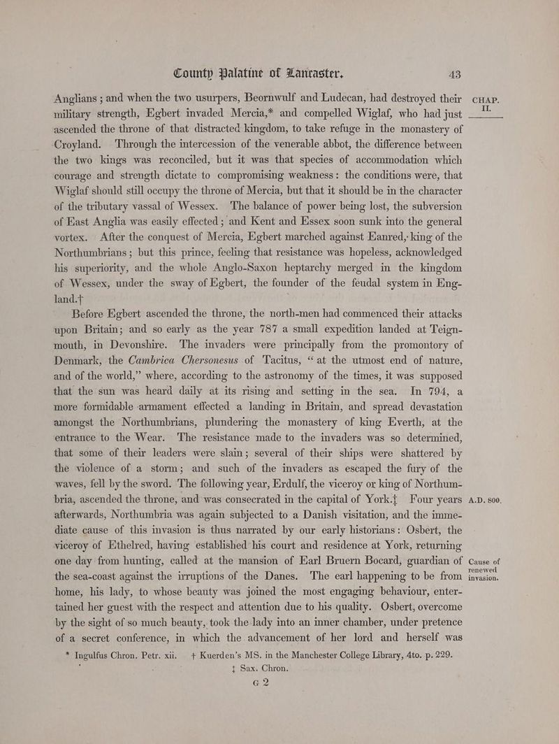 Anglians ; and when the two usurpers, Beornwulf and Ludecan, had destroyed their military strength, Egbert invaded Mercia,* and compelled Wiglaf, who had just ascended the throne of that distracted kingdom, to take refuge in the monastery of Croyland. ‘Through the imtercession of the venerable abbot, the difference between the two kings was reconciled, but it was that species of accommodation which courage and strength dictate to compromising weakness: the conditions were, that Wieglaf should still occupy the throne of Mercia, but that it should be in the character of the tributary vassal of Wessex. The balance of power being lost, the subversion of East Anglia was easily effected ; and Kent and Essex soon sunk into the general vortex. After the conquest of Mercia, Egbert marched against Kanred,: king of the Northumbrians ; but this prince, feeling that resistance was hopeless, acknowledged his superiority, and the whole Anglo-Saxon heptarchy merged in the kingdom of Wessex, under the sway of Egbert, the founder of the feudal system in Eng- land. ; Before Egbert ascended the throne, the north-men had commenced their attacks upon Britain; and so early as the year 787 a small expedition landed at Teign- mouth, in Devonshire. The invaders were principally from the promontory of Denmark, the Cambrica Chersonesus of ‘Tacitus, “ at the utmost end of nature, and of the world,” where, according to the astronomy of the times, it was supposed that the sun was heard daily at its rising and setting in the sea. In 794, a more formidable armament effected a landing in Britain, and spread devastation amongst the Northumbrians, plundering the monastery of king Everth, at the entrance to the Wear. ‘The resistance made to the invaders was so determined, that some of their leaders were slain; several of their ships were shattered by the violence of a storm; and such of the invaders as escaped the fury of the waves, fell by the sword. The following year, Erdulf, the viceroy or king of Northum- bria, ascended the throne, and was consecrated in the capital of York.{ Four years afterwards, Northumbria was again subjected to a Danish visitation, and the imme- diate cause of this invasion is thus narrated by our early historians: Osbert, the viceroy of Ethelred, having established his court and residence at York, returning one day from hunting, called at the mansion of Earl Bruern Bocard, guardian of the sea-coast against the irruptions of the Danes. The earl happening to be from home, his lady, to whose beauty was joimed the most engaging behaviour, enter- tained her guest with the respect and attention due to his quality. Osbert, overcome by the sight of so much beauty, took the lady into an imner chamber, under pretence of a secret conference, in which the advancement of her lord and herself was * Ingulfus Chron. Petr. xii. + Kuerden’s MS. in the Manchester College Library, 4to. p. 229. . { Sax. Chron. G2 CHAP. II. A.D. 800. Cause of renewed invasion.